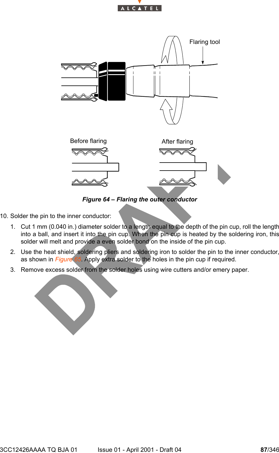 3CC12426AAAA TQ BJA 01 Issue 01 - April 2001 - Draft 04 87/346104Figure 64 – Flaring the outer conductor10. Solder the pin to the inner conductor:1. Cut 1 mm (0.040 in.) diameter solder to a length equal to the depth of the pin cup, roll the lengthinto a ball, and insert it into the pin cup. When the pin cup is heated by the soldering iron, thissolder will melt and provide a even solder bond on the inside of the pin cup.2. Use the heat shield, soldering pliers and soldering iron to solder the pin to the inner conductor,as shown in Figure 65. Apply extra solder to the holes in the pin cup if required.3. Remove excess solder from the solder holes using wire cutters and/or emery paper.  Flaring toolBefore flaring After flaring