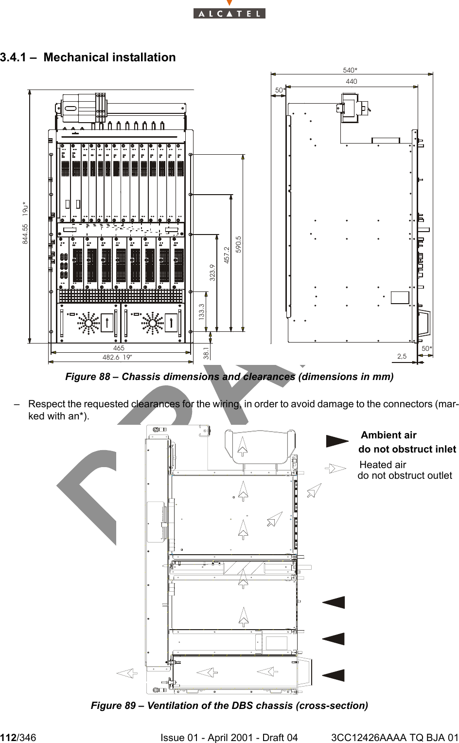 112/346 Issue 01 - April 2001 - Draft 04 3CC12426AAAA TQ BJA 011283.4.1 – Mechanical installationFigure 88 – Chassis dimensions and clearances (dimensions in mm)– Respect the requested clearances for the wiring, in order to avoid damage to the connectors (mar-ked with an*).Figure 89 – Ventilation of the DBS chassis (cross-section)19u*844.5538.1 133.3323.9457.2590.5465 19”482.6440540*50*2,550*Ambient air do not obstruct inletHeated air do not obstruct outlet  