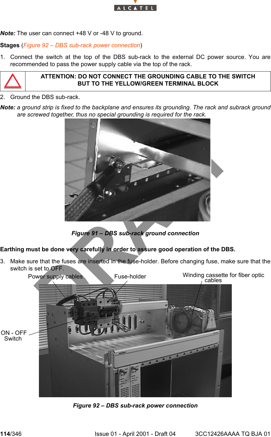 114/346 Issue 01 - April 2001 - Draft 04 3CC12426AAAA TQ BJA 01128Note: The user can connect +48 V or -48 V to ground.Stages (Figure 92 – DBS sub-rack power connection)1. Connect the switch at the top of the DBS sub-rack to the external DC power source. You arerecommended to pass the power supply cable via the top of the rack.2. Ground the DBS sub-rack.Note: a ground strip is fixed to the backplane and ensures its grounding. The rack and subrack groundare screwed together, thus no special grounding is required for the rack.Figure 91 – DBS sub-rack ground connectionEarthing must be done very carefully in order to assure good operation of the DBS.3. Make sure that the fuses are inserted in the fuse-holder. Before changing fuse, make sure that theswitch is set to OFF.Figure 92 – DBS sub-rack power connectionATTENTION: DO NOT CONNECT THE GROUNDING CABLE TO THE SWITCHBUT TO THE YELLOW/GREEN TERMINAL BLOCKFuse-holderPower supply cablesON - OFF SwitchWinding cassette for fiber optic cables