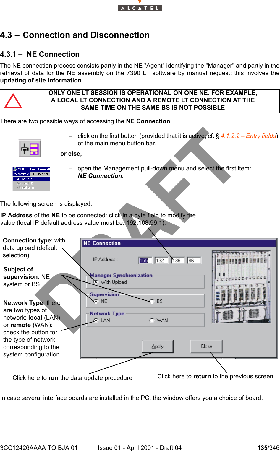 3CC12426AAAA TQ BJA 01 Issue 01 - April 2001 - Draft 04 135/3462344.3 – Connection and Disconnection4.3.1 – NE ConnectionThe NE connection process consists partly in the NE &quot;Agent&quot; identifying the &quot;Manager&quot; and partly in theretrieval of data for the NE assembly on the 7390 LT software by manual request: this involves theupdating of site information.There are two possible ways of accessing the NE Connection:The following screen is displayed:In case several interface boards are installed in the PC, the window offers you a choice of board.ONLY ONE LT SESSION IS OPERATIONAL ON ONE NE. FOR EXAMPLE,A LOCAL LT CONNECTION AND A REMOTE LT CONNECTION AT THESAME TIME ON THE SAME BS IS NOT POSSIBLE– click on the first button (provided that it is active; cf. § 4.1.2.2 – Entry fields)of the main menu button bar,or else,– open the Management pull-down menu and select the first item: NE Connection.IP Address of the NE to be connected: click in a byte field to modify the value (local IP default address value must be: 192.168.99.1).Connection type: with data upload (default selection)Subject of supervision: NE system or BSNetwork Type: there are two types of network: local (LAN) or remote (WAN): check the button for the type of network corresponding to the system configuration  Click here to run the data update procedure Click here to return to the previous screen