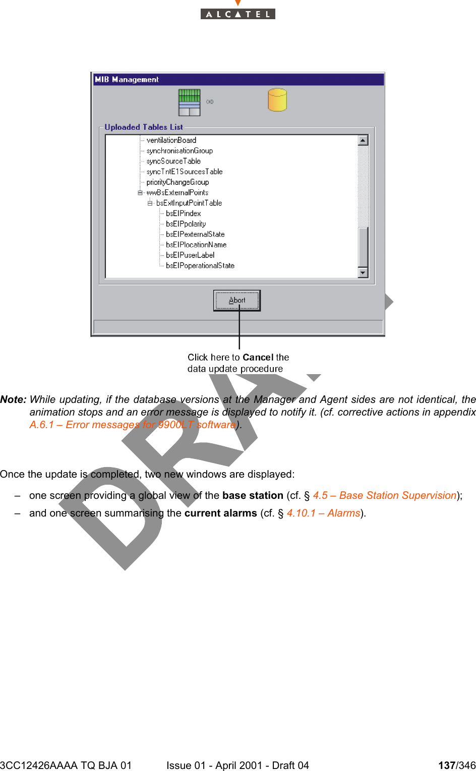 3CC12426AAAA TQ BJA 01 Issue 01 - April 2001 - Draft 04 137/346234Note: While updating, if the database versions at the Manager and Agent sides are not identical, theanimation stops and an error message is displayed to notify it. (cf. corrective actions in appendixA.6.1 – Error messages for 9900LT software).Once the update is completed, two new windows are displayed:– one screen providing a global view of the base station (cf. § 4.5 – Base Station Supervision);– and one screen summarising the current alarms (cf. § 4.10.1 – Alarms).