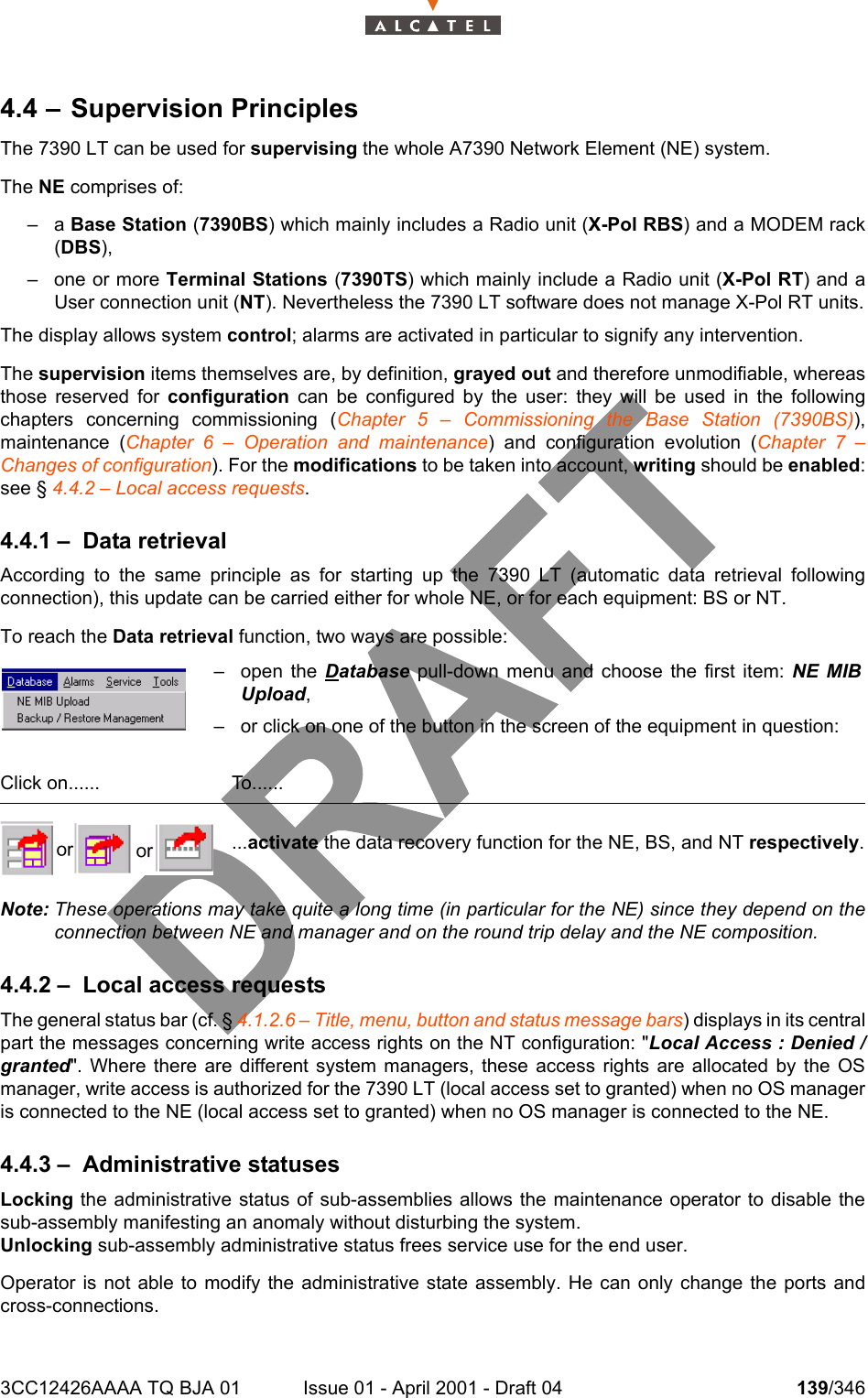 3CC12426AAAA TQ BJA 01 Issue 01 - April 2001 - Draft 04 139/3462344.4 – Supervision PrinciplesThe 7390 LT can be used for supervising the whole A7390 Network Element (NE) system.The NE comprises of:–a Base Station (7390BS) which mainly includes a Radio unit (X-Pol RBS) and a MODEM rack(DBS),– one or more Terminal Stations (7390TS) which mainly include a Radio unit (X-Pol RT) and aUser connection unit (NT). Nevertheless the 7390 LT software does not manage X-Pol RT units.The display allows system control; alarms are activated in particular to signify any intervention.The supervision items themselves are, by definition, grayed out and therefore unmodifiable, whereasthose reserved for configuration can be configured by the user: they will be used in the followingchapters concerning commissioning (Chapter 5 – Commissioning the Base Station (7390BS)),maintenance (Chapter 6 – Operation and maintenance) and configuration evolution (Chapter 7 –Changes of configuration). For the modifications to be taken into account, writing should be enabled:see § 4.4.2 – Local access requests.4.4.1 – Data retrievalAccording to the same principle as for starting up the 7390 LT (automatic data retrieval followingconnection), this update can be carried either for whole NE, or for each equipment: BS or NT.To reach the Data retrieval function, two ways are possible:Note: These operations may take quite a long time (in particular for the NE) since they depend on theconnection between NE and manager and on the round trip delay and the NE composition.4.4.2 – Local access requestsThe general status bar (cf. § 4.1.2.6 – Title, menu, button and status message bars) displays in its centralpart the messages concerning write access rights on the NT configuration: &quot;Local Access : Denied /granted&quot;. Where there are different system managers, these access rights are allocated by the OSmanager, write access is authorized for the 7390 LT (local access set to granted) when no OS manageris connected to the NE (local access set to granted) when no OS manager is connected to the NE.4.4.3 – Administrative statusesLocking the administrative status of sub-assemblies allows the maintenance operator to disable thesub-assembly manifesting an anomaly without disturbing the system.Unlocking sub-assembly administrative status frees service use for the end user.Operator is not able to modify the administrative state assembly. He can only change the ports andcross-connections.– open the Database pull-down menu and choose the first item: NE MIBUpload,– or click on one of the button in the screen of the equipment in question:Click on...... To.........activate the data recovery function for the NE, BS, and NT respectively.