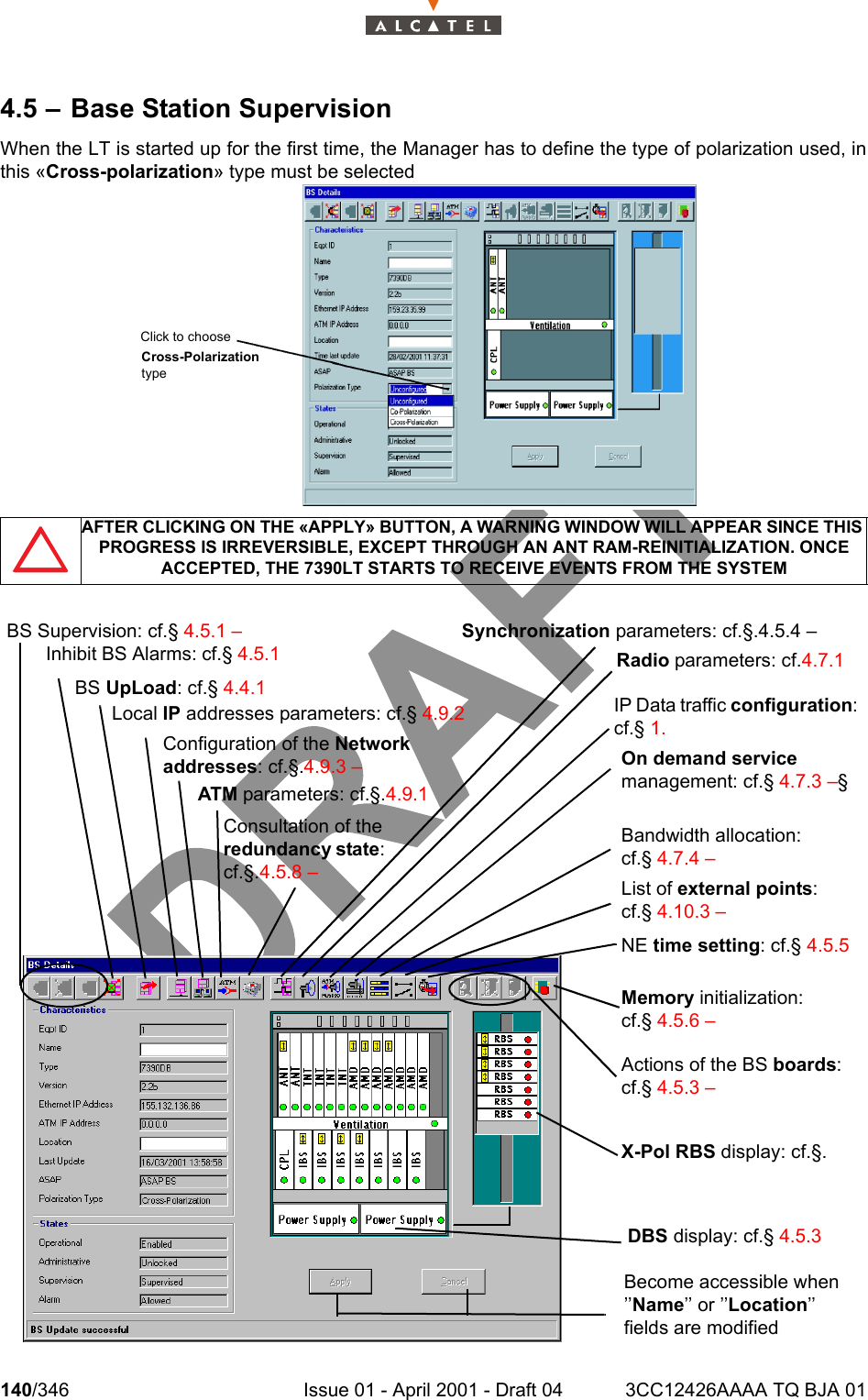 140/346 Issue 01 - April 2001 - Draft 04 3CC12426AAAA TQ BJA 012344.5 – Base Station SupervisionWhen the LT is started up for the first time, the Manager has to define the type of polarization used, inthis «Cross-polarization» type must be selected  AFTER CLICKING ON THE «APPLY» BUTTON, A WARNING WINDOW WILL APPEAR SINCE THIS PROGRESS IS IRREVERSIBLE, EXCEPT THROUGH AN ANT RAM-REINITIALIZATION. ONCE ACCEPTED, THE 7390LT STARTS TO RECEIVE EVENTS FROM THE SYSTEMCross-PolarizationtypeClick to chooseDBS display: cf.§ 4.5.3 Become accessible when ’’Name’’ or ’’Location’’ fields are modified Inhibit BS Alarms: cf.§ 4.5.1 BS UpLoad: cf.§ 4.4.1 Local IP addresses parameters: cf.§ 4.9.2 ATM parameters: cf.§.4.9.1 Configuration of the Network addresses: cf.§.4.9.3 –Consultation of the redundancy state: cf.§.4.5.8 –Synchronization parameters: cf.§.4.5.4 – Radio parameters: cf.4.7.1 On demand service management: cf.§ 4.7.3 –§  Bandwidth allocation: cf.§ 4.7.4 –List of external points: cf.§ 4.10.3 –NE time setting: cf.§ 4.5.5 Actions of the BS boards: cf.§ 4.5.3 –Memory initialization: cf.§ 4.5.6 –X-Pol RBS display: cf.§. IP Data traffic configuration: cf.§ 1.BS Supervision: cf.§ 4.5.1 –