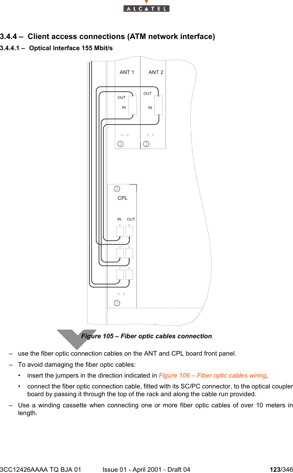 3CC12426AAAA TQ BJA 01 Issue 01 - April 2001 - Draft 04 123/3461283.4.4 – Client access connections (ATM network interface)3.4.4.1 – Optical interface 155 Mbit/sFigure 105 – Fiber optic cables connection– use the fiber optic connection cables on the ANT and CPL board front panel.– To avoid damaging the fiber optic cables:• insert the jumpers in the direction indicated in Figure 106 – Fiber optic cables wiring,• connect the fiber optic connection cable, fitted with its SC/PC connector, to the optical couplerboard by passing it through the top of the rack and along the cable run provided.– Use a winding cassette when connecting one or more fiber optic cables of over 10 meters inlength.ANT 2ANT 1INOUTOUTININ OUTCPL