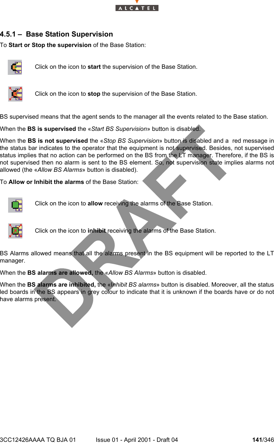 3CC12426AAAA TQ BJA 01 Issue 01 - April 2001 - Draft 04 141/3462344.5.1 – Base Station SupervisionTo Start or Stop the supervision of the Base Station:BS supervised means that the agent sends to the manager all the events related to the Base station.When the BS is supervised the «Start BS Supervision» button is disabled.When the BS is not supervised the «Stop BS Supervision» button is disabled and a  red message inthe status bar indicates to the operator that the equipment is not supervised. Besides, not supervisedstatus implies that no action can be performed on the BS from the LT manager. Therefore, if the BS isnot supervised then no alarm is sent to the BS element. So, not supervision state implies alarms notallowed (the «Allow BS Alarms» button is disabled).To Allow or Inhibit the alarms of the Base Station:BS Alarms allowed means that all the alarms present in the BS equipment will be reported to the LTmanager.When the BS alarms are allowed, the «Allow BS Alarms» button is disabled.When the BS alarms are inhibited, the «Inhibit BS alarms» button is disabled. Moreover, all the statusled boards in the BS appears in grey colour to indicate that it is unknown if the boards have or do nothave alarms present.Click on the icon to start the supervision of the Base Station.Click on the icon to stop the supervision of the Base Station.Click on the icon to allow receiving the alarms of the Base Station.Click on the icon to inhibit receiving the alarms of the Base Station.