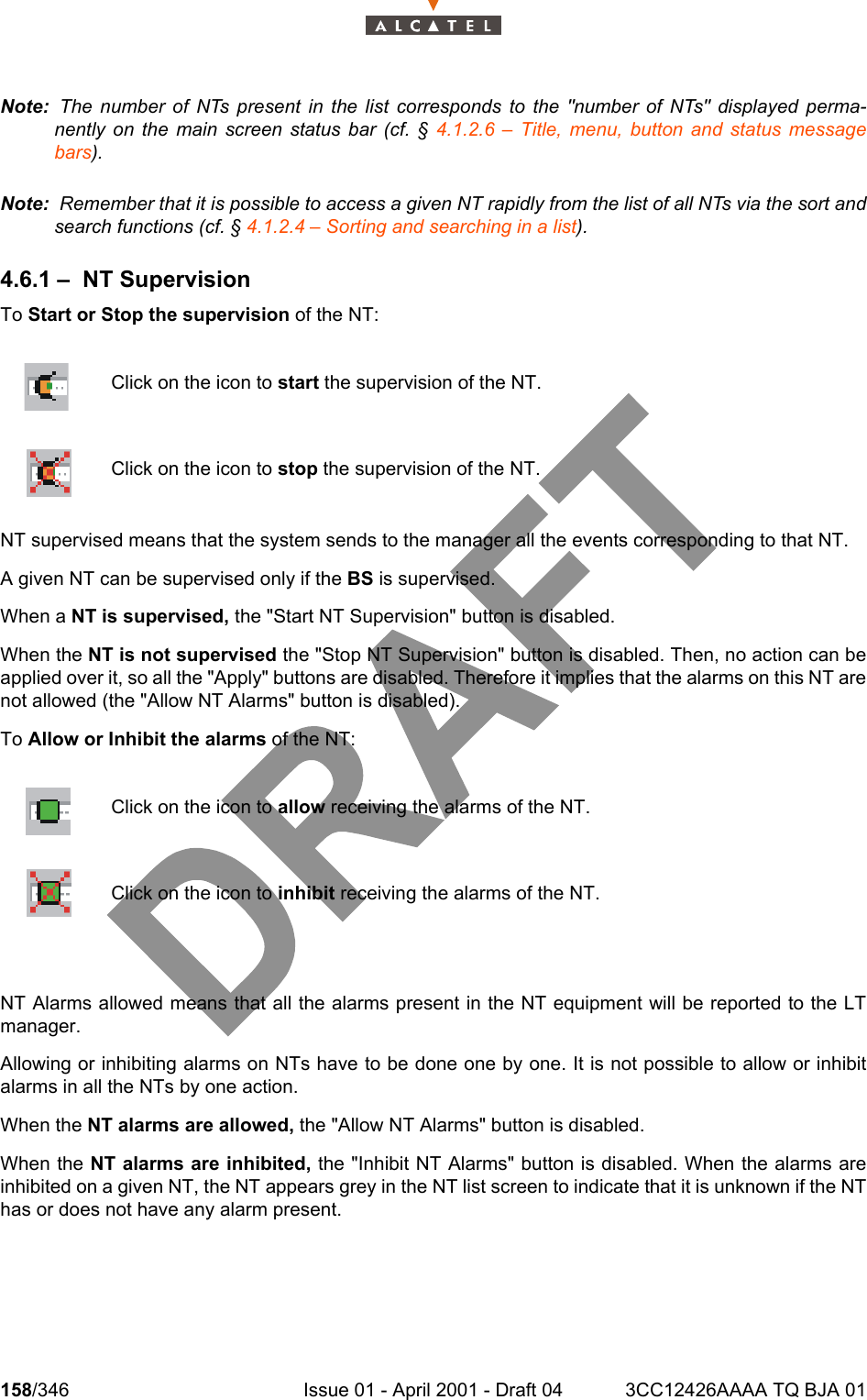 158/346 Issue 01 - April 2001 - Draft 04 3CC12426AAAA TQ BJA 01234Note:  The number of NTs present in the list corresponds to the &quot;number of NTs&quot; displayed perma-nently on the main screen status bar (cf. § 4.1.2.6 – Title, menu, button and status messagebars).Note:  Remember that it is possible to access a given NT rapidly from the list of all NTs via the sort andsearch functions (cf. § 4.1.2.4 – Sorting and searching in a list).4.6.1 – NT SupervisionTo Start or Stop the supervision of the NT:NT supervised means that the system sends to the manager all the events corresponding to that NT.A given NT can be supervised only if the BS is supervised.When a NT is supervised, the &quot;Start NT Supervision&quot; button is disabled.When the NT is not supervised the &quot;Stop NT Supervision&quot; button is disabled. Then, no action can beapplied over it, so all the &quot;Apply&quot; buttons are disabled. Therefore it implies that the alarms on this NT arenot allowed (the &quot;Allow NT Alarms&quot; button is disabled).To Allow or Inhibit the alarms of the NT:NT Alarms allowed means that all the alarms present in the NT equipment will be reported to the LTmanager.Allowing or inhibiting alarms on NTs have to be done one by one. It is not possible to allow or inhibitalarms in all the NTs by one action.When the NT alarms are allowed, the &quot;Allow NT Alarms&quot; button is disabled.When the NT alarms are inhibited, the &quot;Inhibit NT Alarms&quot; button is disabled. When the alarms areinhibited on a given NT, the NT appears grey in the NT list screen to indicate that it is unknown if the NThas or does not have any alarm present.Click on the icon to start the supervision of the NT.Click on the icon to stop the supervision of the NT.Click on the icon to allow receiving the alarms of the NT.Click on the icon to inhibit receiving the alarms of the NT.