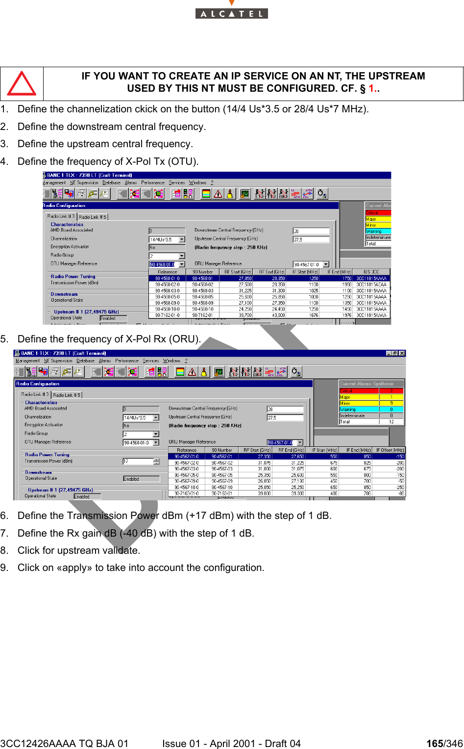 3CC12426AAAA TQ BJA 01 Issue 01 - April 2001 - Draft 04 165/3462341. Define the channelization ckick on the button (14/4 Us*3.5 or 28/4 Us*7 MHz).2. Define the downstream central frequency.3. Define the upstream central frequency.4. Define the frequency of X-Pol Tx (OTU).5. Define the frequency of X-Pol Rx (ORU).6. Define the Transmission Power dBm (+17 dBm) with the step of 1 dB.7. Define the Rx gain dB (-40 dB) with the step of 1 dB.8. Click for upstream validate.9. Click on «apply» to take into account the configuration.IF YOU WANT TO CREATE AN IP SERVICE ON AN NT, THE UPSTREAMUSED BY THIS NT MUST BE CONFIGURED. CF. § 1..