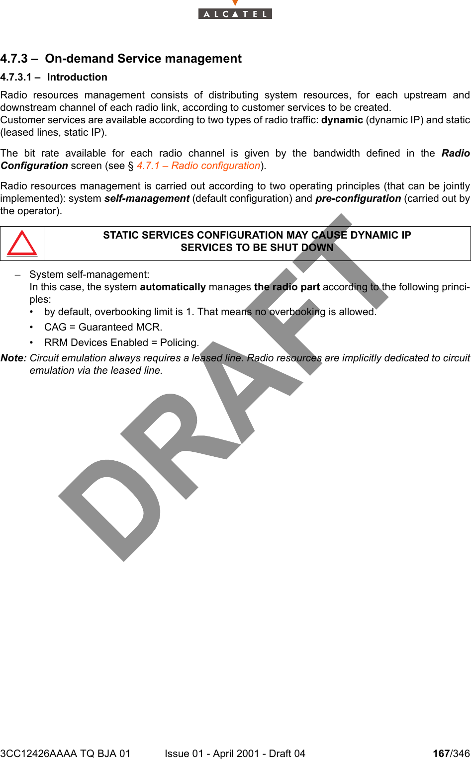 3CC12426AAAA TQ BJA 01 Issue 01 - April 2001 - Draft 04 167/3462344.7.3 – On-demand Service management4.7.3.1 – IntroductionRadio resources management consists of distributing system resources, for each upstream anddownstream channel of each radio link, according to customer services to be created.Customer services are available according to two types of radio traffic: dynamic (dynamic IP) and static(leased lines, static IP).The bit rate available for each radio channel is given by the bandwidth defined in the RadioConfiguration screen (see § 4.7.1 – Radio configuration).Radio resources management is carried out according to two operating principles (that can be jointlyimplemented): system self-management (default configuration) and pre-configuration (carried out bythe operator).– System self-management:In this case, the system automatically manages the radio part according to the following princi-ples:• by default, overbooking limit is 1. That means no overbooking is allowed.• CAG = Guaranteed MCR.• RRM Devices Enabled = Policing.Note: Circuit emulation always requires a leased line. Radio resources are implicitly dedicated to circuitemulation via the leased line.STATIC SERVICES CONFIGURATION MAY CAUSE DYNAMIC IPSERVICES TO BE SHUT DOWN