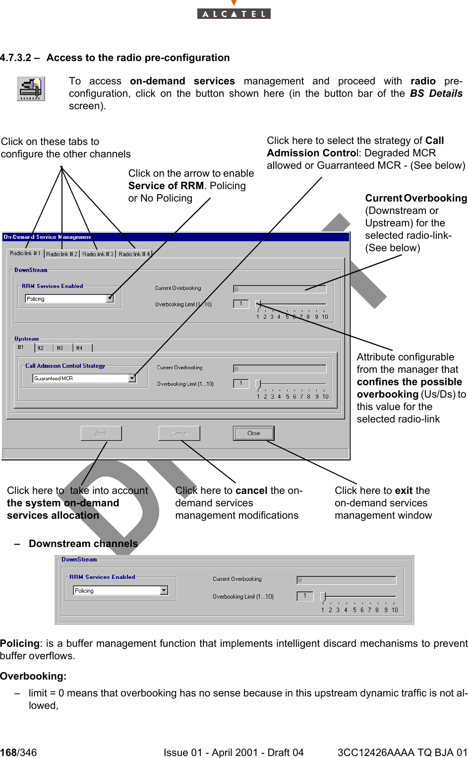 168/346 Issue 01 - April 2001 - Draft 04 3CC12426AAAA TQ BJA 012344.7.3.2 – Access to the radio pre-configuration– Downstream channelsPolicing: is a buffer management function that implements intelligent discard mechanisms to preventbuffer overflows.Overbooking:– limit = 0 means that overbooking has no sense because in this upstream dynamic traffic is not al-lowed,To access on-demand services management and proceed with radio pre-configuration, click on the button shown here (in the button bar of the BS Detailsscreen).Click here to cancel the on-demand services management modificationsClick here to exit the on-demand services management windowClick here to  take into account the system on-demand services allocationClick on the arrow to enable Service of RRM. Policing or No PolicingClick here to select the strategy of Call Admission Control: Degraded MCR allowed or Guarranteed MCR - (See below)Current Overbooking (Downstream or Upstream) for the selected radio-link- (See below)Attribute configurable from the manager that confines the possible overbooking (Us/Ds) to this value for the selected radio-linkClick on these tabs to configure the other channels