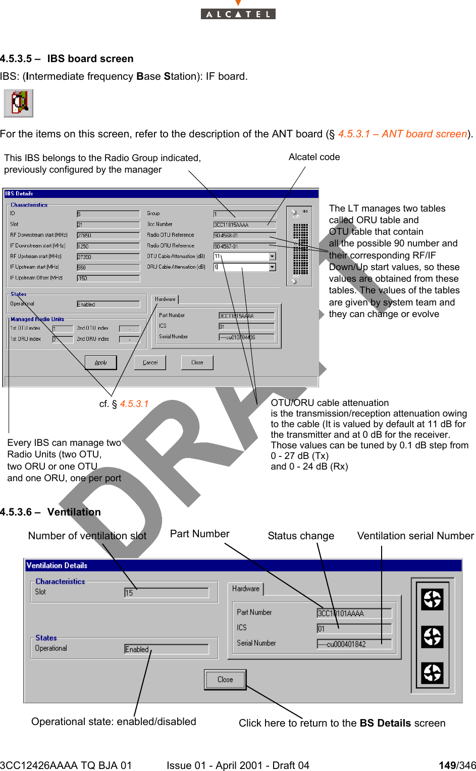 3CC12426AAAA TQ BJA 01 Issue 01 - April 2001 - Draft 04 149/3462344.5.3.5 – IBS board screenIBS: (Intermediate frequency Base Station): IF board.For the items on this screen, refer to the description of the ANT board (§ 4.5.3.1 – ANT board screen).4.5.3.6 – VentilationThis IBS belongs to the Radio Group indicated,previously configured by the managerAlcatel codeThe LT manages two tablescalled ORU table andOTU table that containall the possible 90 number andtheir corresponding RF/IF Down/Up start values, so thesevalues are obtained from thesetables. The values of the tablesare given by system team andthey can change or evolveEvery IBS can manage twoRadio Units (two OTU,two ORU or one OTUand one ORU, one per port cf. § 4.5.3.1 OTU/ORU cable attenuationis the transmission/reception attenuation owingto the cable (It is valued by default at 11 dB forthe transmitter and at 0 dB for the receiver.Those values can be tuned by 0.1 dB step from0 - 27 dB (Tx)and 0 - 24 dB (Rx) Part Number Status change Ventilation serial NumberNumber of ventilation slot Operational state: enabled/disabled Click here to return to the BS Details screen