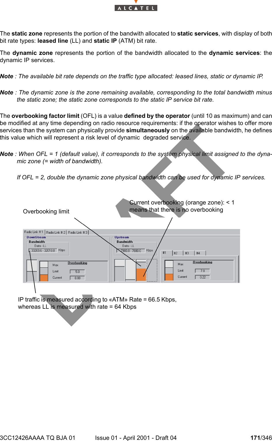 3CC12426AAAA TQ BJA 01 Issue 01 - April 2001 - Draft 04 171/346234The static zone represents the portion of the bandwith allocated to static services, with display of bothbit rate types: leased line (LL) and static IP (ATM) bit rate.The dynamic zone represents the portion of the bandwidth allocated to the dynamic services: thedynamic IP services.Note : The available bit rate depends on the traffic type allocated: leased lines, static or dynamic IP.Note : The dynamic zone is the zone remaining available, corresponding to the total bandwidth minusthe static zone; the static zone corresponds to the static IP service bit rate.The overbooking factor limit (OFL) is a value defined by the operator (until 10 as maximum) and canbe modified at any time depending on radio resource requirements: if the operator wishes to offer moreservices than the system can physically provide simultaneously on the available bandwidth, he definesthis value which will represent a risk level of dynamic  degraded service.Note : When OFL = 1 (default value), it corresponds to the system physical limit assigned to the dyna-mic zone (= width of bandwidth).If OFL = 2, double the dynamic zone physical bandwidth can be used for dynamic IP services.IP traffic is measured according to «ATM» Rate = 66.5 Kbps, whereas LL is measured with rate = 64 KbpsOverbooking limitCurrent overbooking (orange zone): &lt; 1 means that there is no overbooking