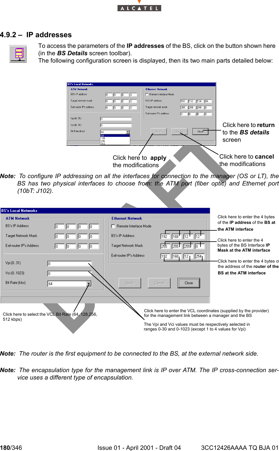 180/346 Issue 01 - April 2001 - Draft 04 3CC12426AAAA TQ BJA 012344.9.2 – IP addressesNote:  To configure IP addressing on all the interfaces for connection to the manager (OS or LT), theBS has two physical interfaces to choose from: the ATM port (fiber optic) and Ethernet port(10bT: J102).Note:  The router is the first equipment to be connected to the BS, at the external network side.Note:  The encapsulation type for the management link is IP over ATM. The IP cross-connection ser-vice uses a different type of encapsulation.To access the parameters of the IP addresses of the BS, click on the button shown here(in the BS Details screen toolbar).The following configuration screen is displayed, then its two main parts detailed below:Click here to cancel the modificationsClick here to return to the BS details screenClick here to  apply the modificationsClick here to enter the 4 bytes of the IP address of the BS at the ATM interface Click here to enter the 4 bytes of the BS Interface IP Mask at the ATM interface  Click here to enter the 4 bytes ofthe address of the router of theBS at the ATM interface Click here to enter the VCL coordinates (supplied by the provider) for the management link between a manager and the BSThe Vpi and Vci values must be respectively selected in ranges 0-30 and 0-1023 (except 1 to 4 values for Vpi) Click here to select the VCL Bit Rate (64, 128,256, 512 kbps)  