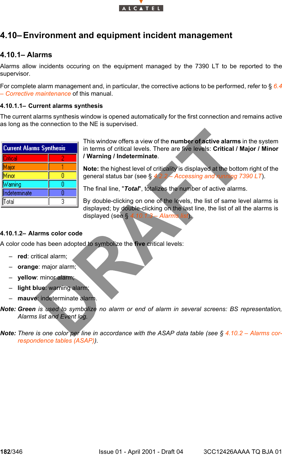 182/346 Issue 01 - April 2001 - Draft 04 3CC12426AAAA TQ BJA 012344.10– Environment and equipment incident management4.10.1– AlarmsAlarms allow incidents occuring on the equipment managed by the 7390 LT to be reported to thesupervisor.For complete alarm management and, in particular, the corrective actions to be performed, refer to § 6.4– Corrective maintenance of this manual.4.10.1.1– Current alarms synthesisThe current alarms synthesis window is opened automatically for the first connection and remains activeas long as the connection to the NE is supervised.4.10.1.2– Alarms color codeA color code has been adopted to symbolize the five critical levels:–red: critical alarm;–orange: major alarm;–yellow: minor alarm;–light blue: warning alarm;–mauve: indeterminate alarm.Note: Green is used to symbolize no alarm or end of alarm in several screens: BS representation,Alarms list and Event log.Note: There is one color per line in accordance with the ASAP data table (see § 4.10.2 – Alarms cor-respondence tables (ASAP)).This window offers a view of the number of active alarms in the systemin terms of critical levels. There are five levels: Critical / Major / Minor/ Warning / Indeterminate.Note: the highest level of criticality is displayed at the bottom right of thegeneral status bar (see § 4.2.2 – Accessing and running 7390 LT).The final line, &quot;Total&quot;, totalizes the number of active alarms.By double-clicking on one of the levels, the list of same level alarms isdisplayed; by double-clicking on the last line, the list of all the alarms isdisplayed (see § 4.10.1.3 – Alarms list).