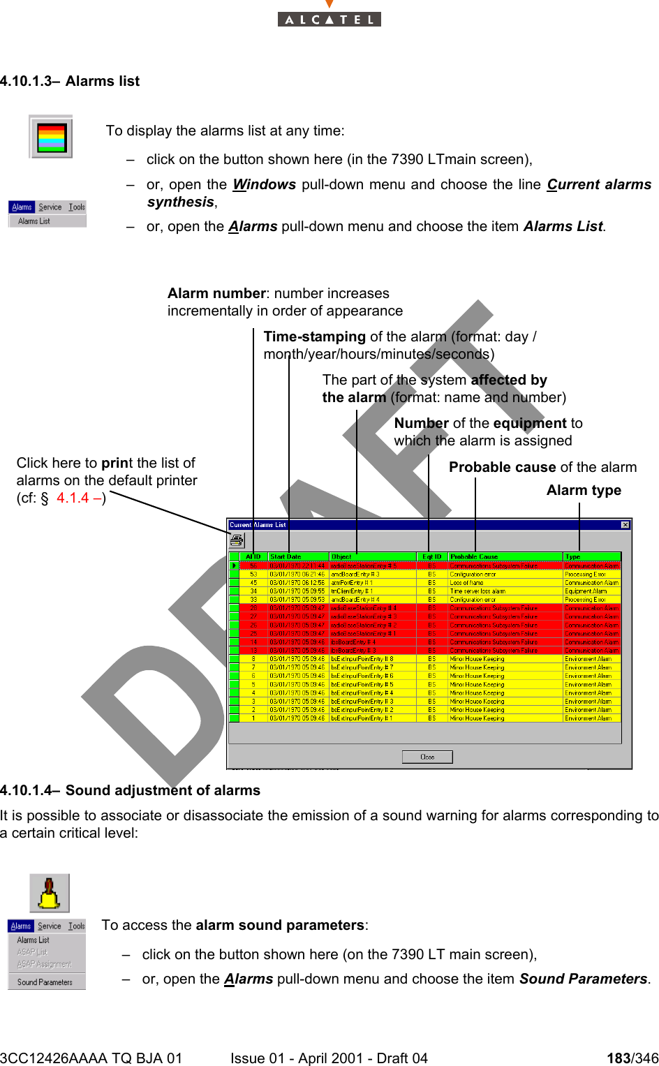 3CC12426AAAA TQ BJA 01 Issue 01 - April 2001 - Draft 04 183/3462344.10.1.3– Alarms list4.10.1.4– Sound adjustment of alarmsIt is possible to associate or disassociate the emission of a sound warning for alarms corresponding toa certain critical level:To display the alarms list at any time:– click on the button shown here (in the 7390 LTmain screen),– or, open the Windows pull-down menu and choose the line Current alarmssynthesis,– or, open the Alarms pull-down menu and choose the item Alarms List.To access the alarm sound parameters:– click on the button shown here (on the 7390 LT main screen),– or, open the Alarms pull-down menu and choose the item Sound Parameters.Alarm number: number increases incrementally in order of appearanceTime-stamping of the alarm (format: day /month/year/hours/minutes/seconds)The part of the system affected by the alarm (format: name and number)Probable cause of the alarmNumber of the equipment to which the alarm is assignedAlarm typeClick here to print the list of alarms on the default printer (cf: §  4.1.4 –)