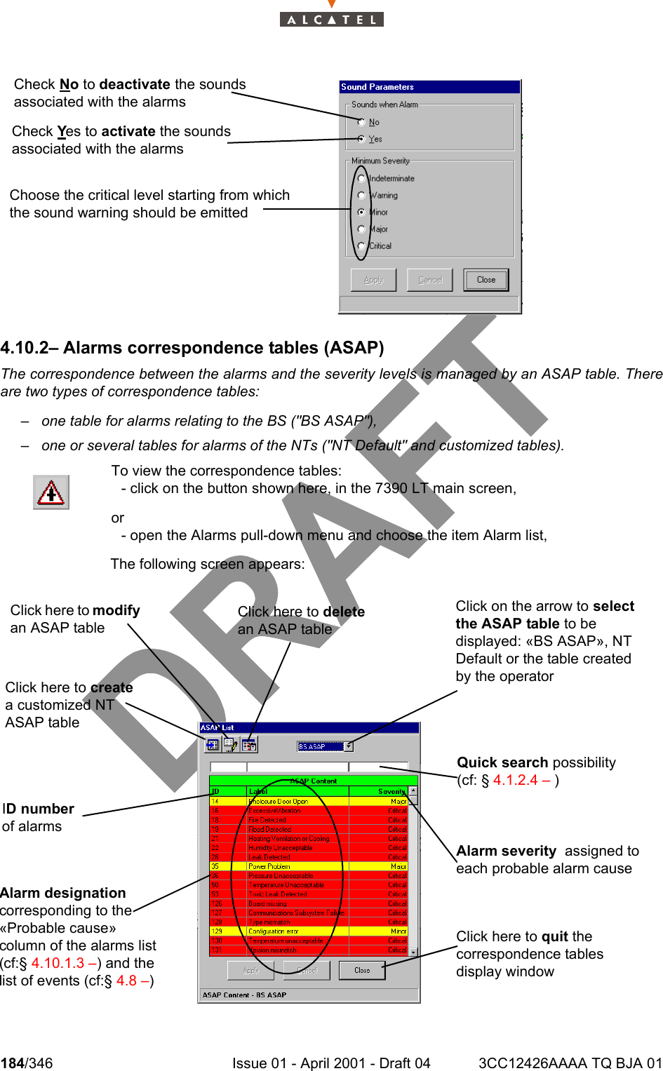 184/346 Issue 01 - April 2001 - Draft 04 3CC12426AAAA TQ BJA 012344.10.2– Alarms correspondence tables (ASAP)The correspondence between the alarms and the severity levels is managed by an ASAP table. Thereare two types of correspondence tables:– one table for alarms relating to the BS (&quot;BS ASAP&quot;),– one or several tables for alarms of the NTs (&quot;NT Default&quot; and customized tables).To view the correspondence tables: - click on the button shown here, in the 7390 LT main screen,or- open the Alarms pull-down menu and choose the item Alarm list,The following screen appears:Check No to deactivate the sounds associated with the alarmsCheck Yes to activate the sounds associated with the alarmsChoose the critical level starting from which the sound warning should be emittedClick here to modify an ASAP tableQuick search possibility (cf: § 4.1.2.4 – )Click here to create a customized NT ASAP tableClick on the arrow to select the ASAP table to be displayed: «BS ASAP», NT Default or the table created by the operatorID number of alarmsClick here to delete an ASAP tableAlarm severity  assigned to each probable alarm causeClick here to quit the correspondence tables display windowAlarm designation corresponding to the «Probable cause» column of the alarms list (cf:§ 4.10.1.3 –) and the list of events (cf:§ 4.8 –)