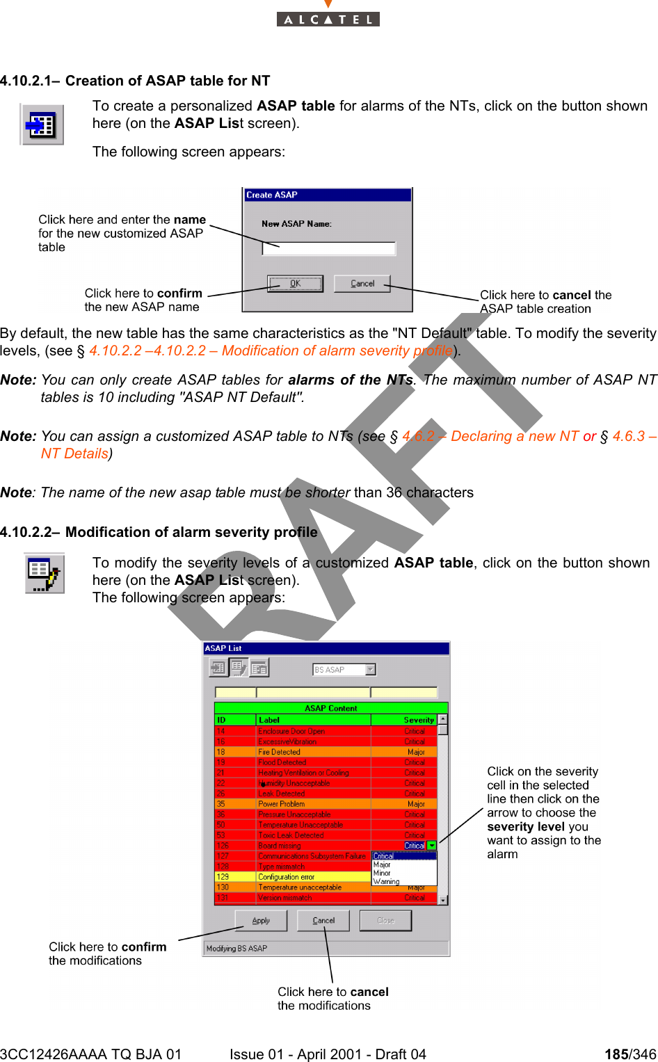 3CC12426AAAA TQ BJA 01 Issue 01 - April 2001 - Draft 04 185/3462344.10.2.1– Creation of ASAP table for NTBy default, the new table has the same characteristics as the &quot;NT Default&quot; table. To modify the severitylevels, (see § 4.10.2.2 –4.10.2.2 – Modification of alarm severity profile).Note: You can only create ASAP tables for alarms of the NTs. The maximum number of ASAP NTtables is 10 including &quot;ASAP NT Default&quot;.Note: You can assign a customized ASAP table to NTs (see § 4.6.2 – Declaring a new NT or § 4.6.3 –NT Details) Note: The name of the new asap table must be shorter than 36 characters4.10.2.2– Modification of alarm severity profileTo create a personalized ASAP table for alarms of the NTs, click on the button shownhere (on the ASAP List screen).The following screen appears:To modify the severity levels of a customized ASAP table, click on the button shownhere (on the ASAP List screen).The following screen appears: