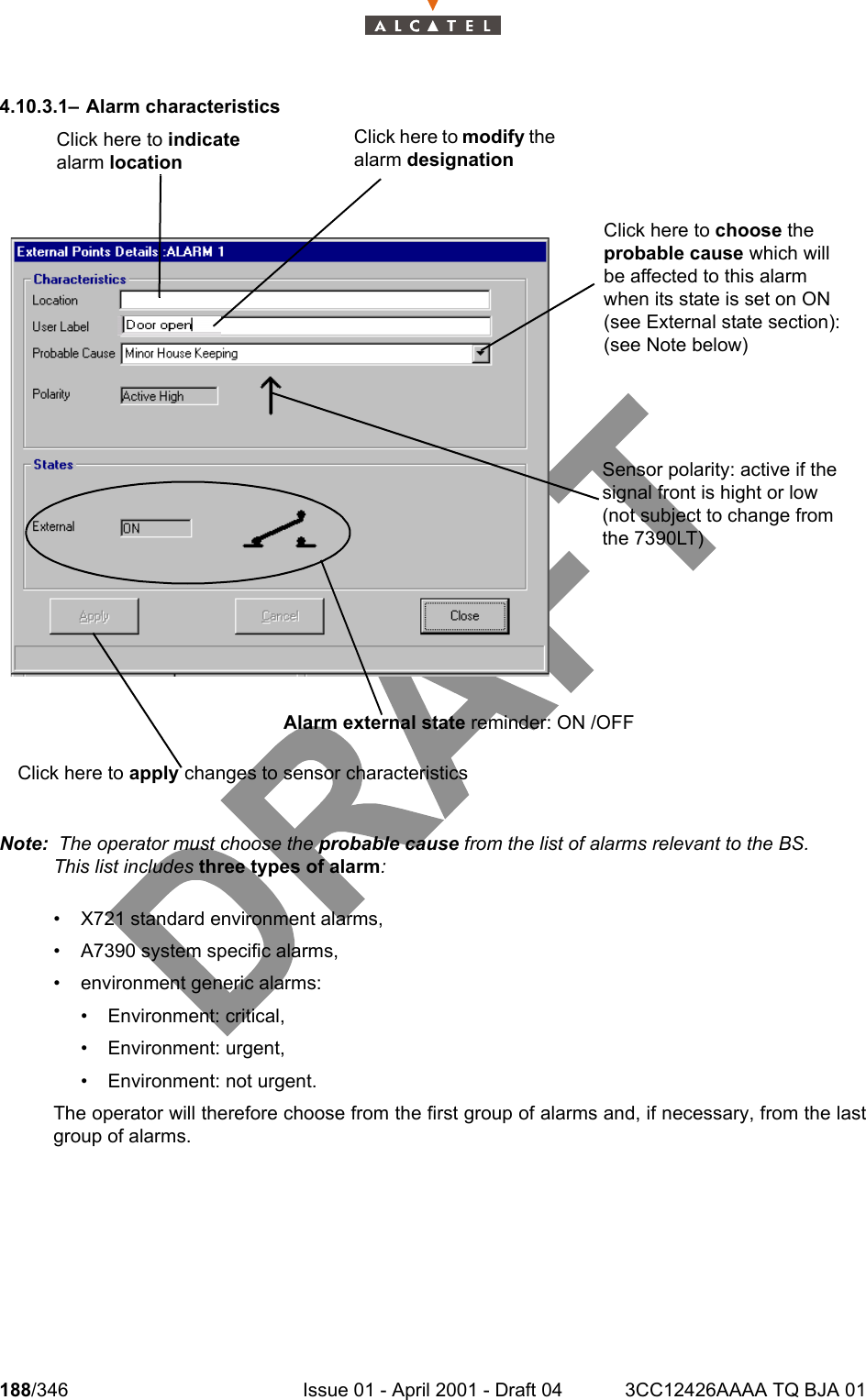188/346 Issue 01 - April 2001 - Draft 04 3CC12426AAAA TQ BJA 012344.10.3.1– Alarm characteristicsNote:  The operator must choose the probable cause from the list of alarms relevant to the BS.This list includes three types of alarm:• X721 standard environment alarms,• A7390 system specific alarms,• environment generic alarms:• Environment: critical, • Environment: urgent, • Environment: not urgent.The operator will therefore choose from the first group of alarms and, if necessary, from the lastgroup of alarms.Click here to modify the alarm designationClick here to indicate alarm locationClick here to apply changes to sensor characteristicsAlarm external state reminder: ON /OFFClick here to choose the probable cause which will be affected to this alarm when its state is set on ON (see External state section): (see Note below)Sensor polarity: active if the signal front is hight or low (not subject to change from the 7390LT)