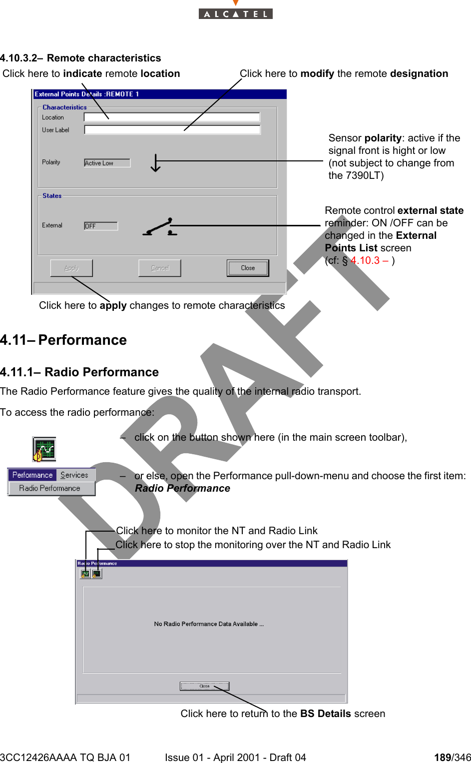 3CC12426AAAA TQ BJA 01 Issue 01 - April 2001 - Draft 04 189/3462344.10.3.2– Remote characteristics4.11– Performance4.11.1– Radio PerformanceThe Radio Performance feature gives the quality of the internal radio transport.To access the radio performance:– click on the button shown here (in the main screen toolbar),– or else, open the Performance pull-down-menu and choose the first item:Radio PerformanceClick here to modify the remote designationClick here to indicate remote locationClick here to apply changes to remote characteristicsSensor polarity: active if the signal front is hight or low (not subject to change from the 7390LT)Remote control external state reminder: ON /OFF can be changed in the External Points List screen(cf: § 4.10.3 – ) Click here to monitor the NT and Radio LinkClick here to stop the monitoring over the NT and Radio LinkClick here to return to the BS Details screen