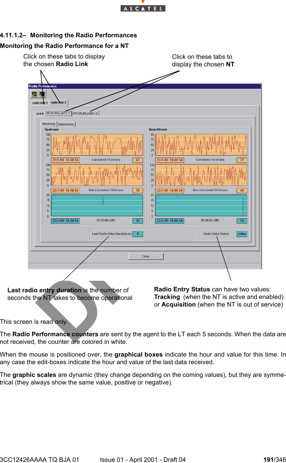 3CC12426AAAA TQ BJA 01 Issue 01 - April 2001 - Draft 04 191/3462344.11.1.2–  Monitoring the Radio PerformancesMonitoring the Radio Performance for a NTThis screen is read only.The Radio Performance counters are sent by the agent to the LT each 5 seconds. When the data arenot received, the counter are colored in white.When the mouse is positioned over, the graphical boxes indicate the hour and value for this time. Inany case the edit-boxes indicate the hour and value of the last data received.The graphic scales are dynamic (they change depending on the coming values), but they are symme-trical (they always show the same value, positive or negative).Last radio entry duration is the number of seconds the NT takes to become operational Radio Entry Status can have two values: Tracking  (when the NT is active and enabled) or Acquisition (when the NT is out of service)Click on these tabs to display the chosen Radio LinkClick on these tabs to display the chosen NT  