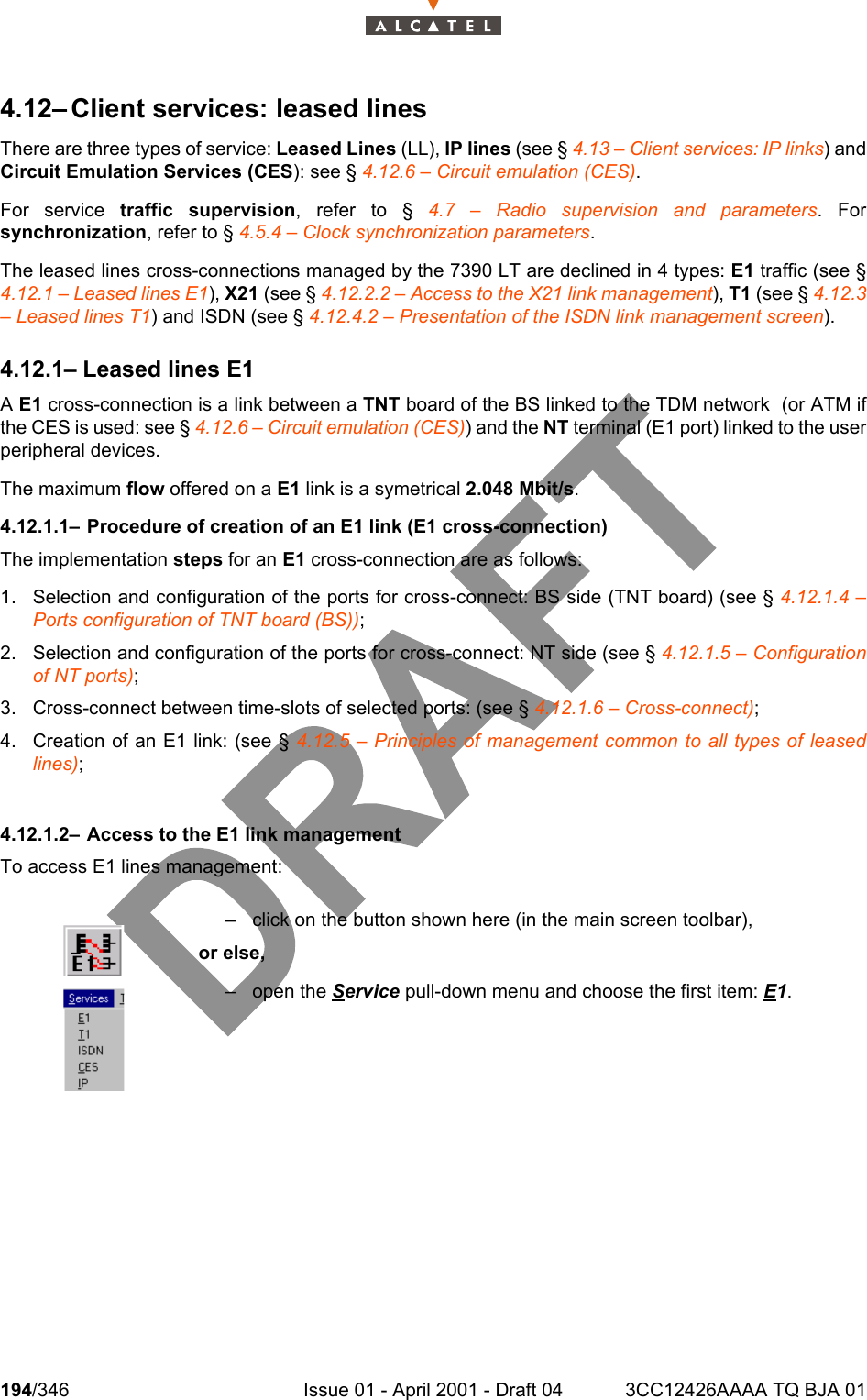 194/346 Issue 01 - April 2001 - Draft 04 3CC12426AAAA TQ BJA 012344.12– Client services: leased linesThere are three types of service: Leased Lines (LL), IP lines (see § 4.13 – Client services: IP links) andCircuit Emulation Services (CES): see § 4.12.6 – Circuit emulation (CES).For service traffic supervision, refer to § 4.7 – Radio supervision and parameters. Forsynchronization, refer to § 4.5.4 – Clock synchronization parameters.The leased lines cross-connections managed by the 7390 LT are declined in 4 types: E1 traffic (see §4.12.1 – Leased lines E1), X21 (see § 4.12.2.2 – Access to the X21 link management), T1 (see § 4.12.3– Leased lines T1) and ISDN (see § 4.12.4.2 – Presentation of the ISDN link management screen).4.12.1– Leased lines E1A E1 cross-connection is a link between a TNT board of the BS linked to the TDM network  (or ATM ifthe CES is used: see § 4.12.6 – Circuit emulation (CES)) and the NT terminal (E1 port) linked to the userperipheral devices.The maximum flow offered on a E1 link is a symetrical 2.048 Mbit/s.4.12.1.1– Procedure of creation of an E1 link (E1 cross-connection)The implementation steps for an E1 cross-connection are as follows:1. Selection and configuration of the ports for cross-connect: BS side (TNT board) (see § 4.12.1.4 –Ports configuration of TNT board (BS));2. Selection and configuration of the ports for cross-connect: NT side (see § 4.12.1.5 – Configurationof NT ports);3. Cross-connect between time-slots of selected ports: (see § 4.12.1.6 – Cross-connect);4. Creation of an E1 link: (see § 4.12.5 – Principles of management common to all types of leasedlines);4.12.1.2– Access to the E1 link managementTo access E1 lines management:– click on the button shown here (in the main screen toolbar),or else,– open the Service pull-down menu and choose the first item: E1.