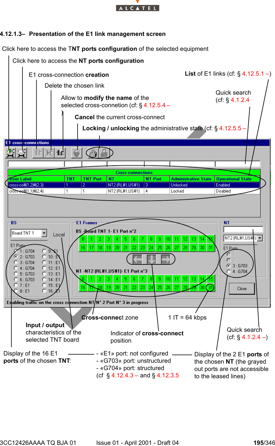 3CC12426AAAA TQ BJA 01 Issue 01 - April 2001 - Draft 04 195/3462344.12.1.3–  Presentation of the E1 link management screenClick here to access the TNT ports configuration of the selected equipmentClick here to access the NT ports configurationE1 cross-connection creationDelete the chosen linkAllow to modify the name of the selected cross-connetion (cf: § 4.12.5.4 – )Cancel the current cross-connectLocking / unlocking the administrative state (cf: § 4.12.5.5 – List of E1 links (cf: § 4.12.5.1 –)Quick search (cf: § 4.1.2.4 Display of the 16 E1 ports of the chosen TNT:Input / output characteristics of the selected TNT boardCross-connect zoneIndicator of cross-connect position1 IT = 64 kbpsQuick search (cf: § 4.1.2.4 –)Display of the 2 E1 ports of the chosen NT (the grayed out ports are not accessible to the leased lines)- «E1» port: not configured- «G703» port: unstructured- «G704» port: structured(cf  § 4.12.4.3 – and § 4.12.3.5 