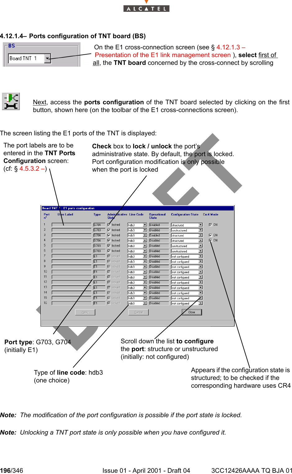 196/346 Issue 01 - April 2001 - Draft 04 3CC12426AAAA TQ BJA 012344.12.1.4– Ports configuration of TNT board (BS)The screen listing the E1 ports of the TNT is displayed:Note:  The modification of the port configuration is possible if the port state is locked.Note:  Unlocking a TNT port state is only possible when you have configured it.Next, access the ports configuration of the TNT board selected by clicking on the firstbutton, shown here (on the toolbar of the E1 cross-connections screen).On the E1 cross-connection screen (see § 4.12.1.3 – Presentation of the E1 link management screen ), select first of all, the TNT board concerned by the cross-connect by scrolling The port labels are to be entered in the TNT Ports Configuration screen: (cf: § 4.5.3.2 –)Port type: G703, G704 (initially E1)Type of line code: hdb3 (one choice)Check box to lock / unlock the port’s administrative state. By default, the port is locked.Port configuration modification is only possible when the port is lockedScroll down the list to configure the port: structure or unstructured (initially: not configured)Appears if the configuration state is structured; to be checked if the corresponding hardware uses CR4