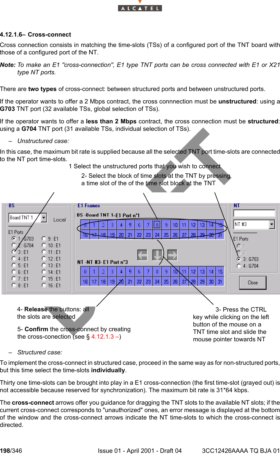 198/346 Issue 01 - April 2001 - Draft 04 3CC12426AAAA TQ BJA 012344.12.1.6– Cross-connectCross connection consists in matching the time-slots (TSs) of a configured port of the TNT board withthose of a configured port of the NT.Note: To make an E1 &quot;cross-connection&quot;, E1 type TNT ports can be cross connected with E1 or X21type NT ports.There are two types of cross-connect: between structured ports and between unstructured ports.If the operator wants to offer a 2 Mbps contract, the cross connnection must be unstructured: using aG703 TNT port (32 available TSs, global selection of TSs).If the operator wants to offer a less than 2 Mbps contract, the cross connection must be structured:using a G704 TNT port (31 available TSs, individual selection of TSs).– Unstructured case:In this case, the maximum bit rate is supplied because all the selected TNT port time-slots are connectedto the NT port time-slots.– Structured case:To implement the cross-connect in structured case, proceed in the same way as for non-structured ports,but this time select the time-slots individually.Thirty one time-slots can be brought into play in a E1 cross-connection (the first time-slot (grayed out) isnot accessible because reserved for synchronization). The maximum bit rate is 31*64 kbps.The cross-connect arrows offer you guidance for dragging the TNT slots to the available NT slots; if thecurrent cross-connect corresponds to &quot;unauthorized&quot; ones, an error message is displayed at the bottomof the window and the cross-connect arrows indicate the NT time-slots to which the cross-connect isdirected.1 Select the unstructured ports that you wish to connect2- Select the block of time slots at the TNT by pressing a time slot of the of the time slot block at the TNT 4- Release the buttons: all the slots are selected5- Confirm the cross-connect by creating the cross-conection (see § 4.12.1.3 –)3- Press the CTRL key while clicking on the left button of the mouse on a TNT time slot and slide the mouse pointer towards NT 