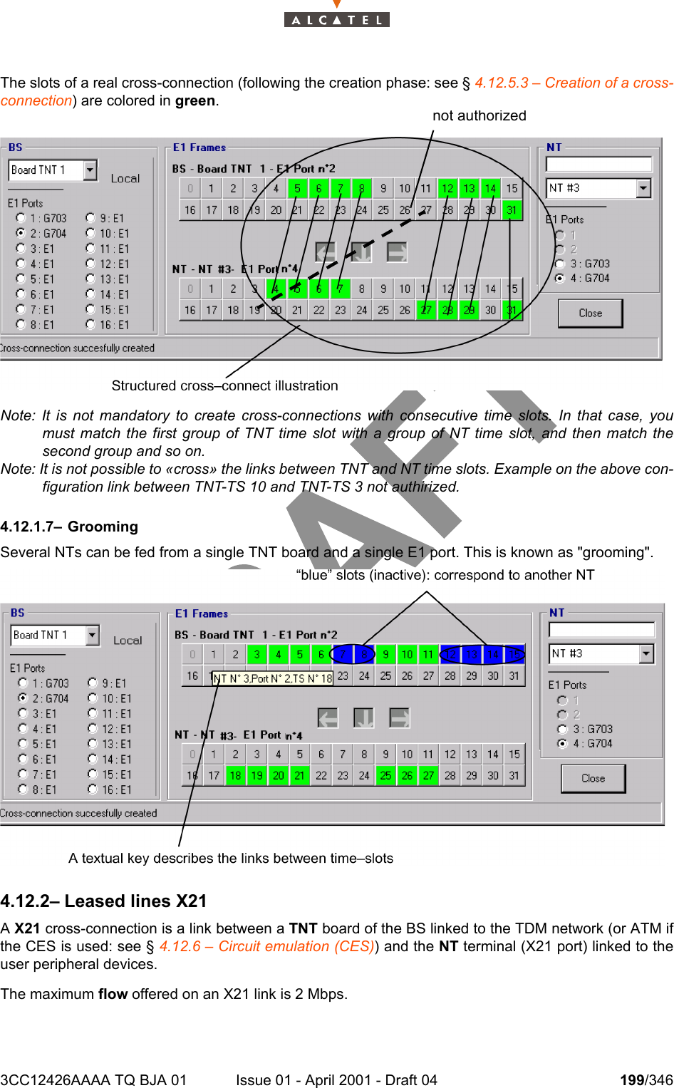 3CC12426AAAA TQ BJA 01 Issue 01 - April 2001 - Draft 04 199/346234The slots of a real cross-connection (following the creation phase: see § 4.12.5.3 – Creation of a cross-connection) are colored in green.Note: It is not mandatory to create cross-connections with consecutive time slots. In that case, youmust match the first group of TNT time slot with a group of NT time slot, and then match thesecond group and so on.Note: It is not possible to «cross» the links between TNT and NT time slots. Example on the above con-figuration link between TNT-TS 10 and TNT-TS 3 not authirized.4.12.1.7– GroomingSeveral NTs can be fed from a single TNT board and a single E1 port. This is known as &quot;grooming&quot;.4.12.2– Leased lines X21A X21 cross-connection is a link between a TNT board of the BS linked to the TDM network (or ATM ifthe CES is used: see § 4.12.6 – Circuit emulation (CES)) and the NT terminal (X21 port) linked to theuser peripheral devices.The maximum flow offered on an X21 link is 2 Mbps.not authorized