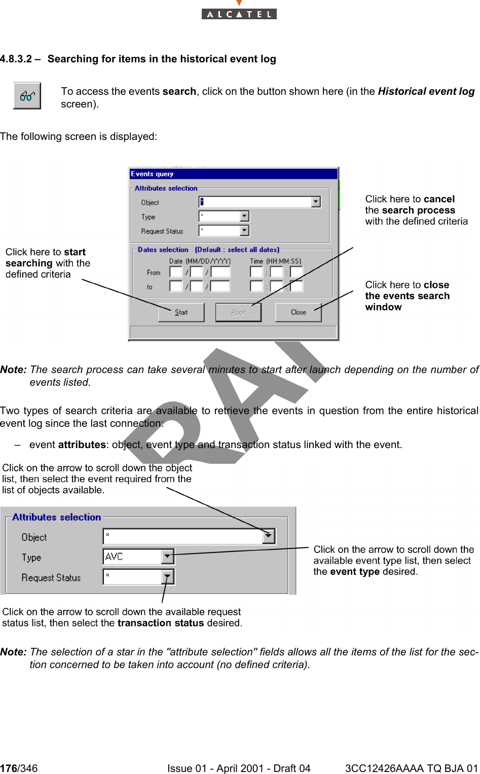 176/346 Issue 01 - April 2001 - Draft 04 3CC12426AAAA TQ BJA 012344.8.3.2 – Searching for items in the historical event logThe following screen is displayed:Note: The search process can take several minutes to start after launch depending on the number ofevents listed.Two types of search criteria are available to retrieve the events in question from the entire historicalevent log since the last connection:– event attributes: object, event type and transaction status linked with the event.Note: The selection of a star in the &quot;attribute selection&quot; fields allows all the items of the list for the sec-tion concerned to be taken into account (no defined criteria).To access the events search, click on the button shown here (in the Historical event logscreen).