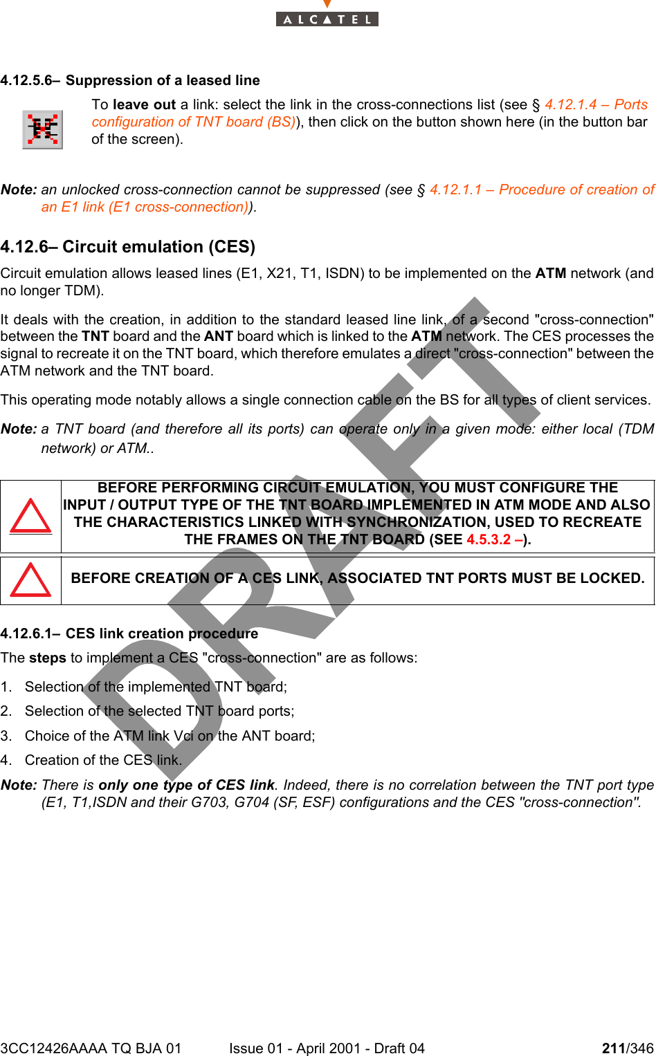 3CC12426AAAA TQ BJA 01 Issue 01 - April 2001 - Draft 04 211/3462344.12.5.6– Suppression of a leased lineNote: an unlocked cross-connection cannot be suppressed (see § 4.12.1.1 – Procedure of creation ofan E1 link (E1 cross-connection)).4.12.6– Circuit emulation (CES)Circuit emulation allows leased lines (E1, X21, T1, ISDN) to be implemented on the ATM network (andno longer TDM).It deals with the creation, in addition to the standard leased line link, of a second &quot;cross-connection&quot;between the TNT board and the ANT board which is linked to the ATM network. The CES processes thesignal to recreate it on the TNT board, which therefore emulates a direct &quot;cross-connection&quot; between theATM network and the TNT board.This operating mode notably allows a single connection cable on the BS for all types of client services.Note: a TNT board (and therefore all its ports) can operate only in a given mode: either local (TDMnetwork) or ATM..4.12.6.1– CES link creation procedureThe steps to implement a CES &quot;cross-connection&quot; are as follows:1. Selection of the implemented TNT board;2. Selection of the selected TNT board ports;3. Choice of the ATM link Vci on the ANT board;4. Creation of the CES link.Note: There is only one type of CES link. Indeed, there is no correlation between the TNT port type(E1, T1,ISDN and their G703, G704 (SF, ESF) configurations and the CES &quot;cross-connection&quot;.To leave out a link: select the link in the cross-connections list (see § 4.12.1.4 – Portsconfiguration of TNT board (BS)), then click on the button shown here (in the button barof the screen).BEFORE PERFORMING CIRCUIT EMULATION, YOU MUST CONFIGURE THEINPUT / OUTPUT TYPE OF THE TNT BOARD IMPLEMENTED IN ATM MODE AND ALSO THE CHARACTERISTICS LINKED WITH SYNCHRONIZATION, USED TO RECREATE THE FRAMES ON THE TNT BOARD (SEE 4.5.3.2 –).BEFORE CREATION OF A CES LINK, ASSOCIATED TNT PORTS MUST BE LOCKED.