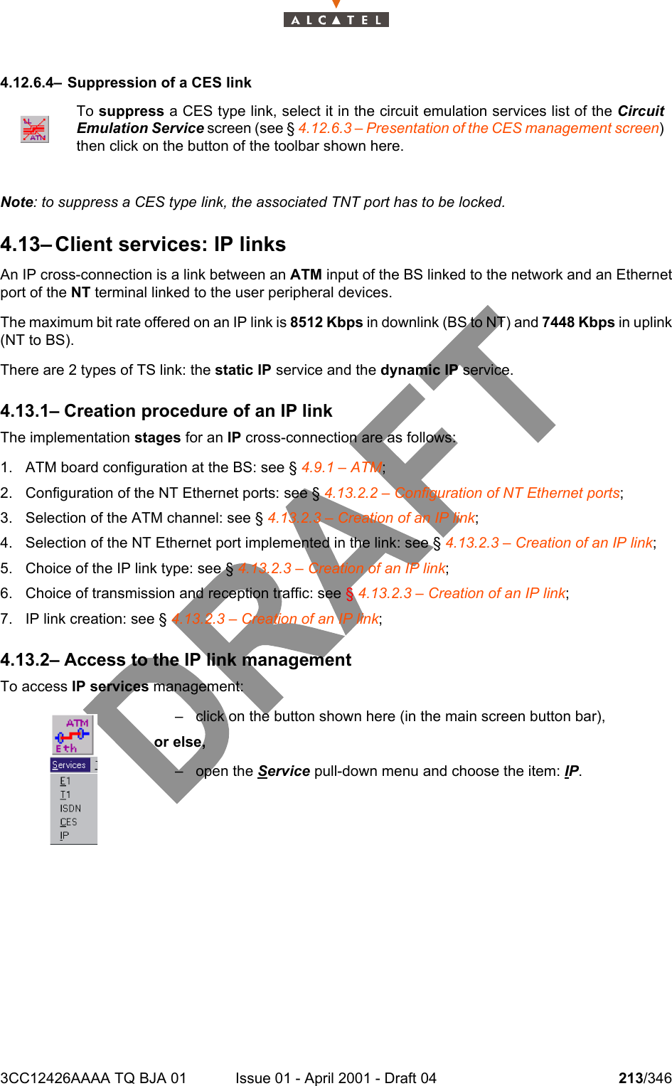 3CC12426AAAA TQ BJA 01 Issue 01 - April 2001 - Draft 04 213/3462344.12.6.4– Suppression of a CES linkNote: to suppress a CES type link, the associated TNT port has to be locked. 4.13– Client services: IP linksAn IP cross-connection is a link between an ATM input of the BS linked to the network and an Ethernetport of the NT terminal linked to the user peripheral devices.The maximum bit rate offered on an IP link is 8512 Kbps in downlink (BS to NT) and 7448 Kbps in uplink(NT to BS).There are 2 types of TS link: the static IP service and the dynamic IP service.4.13.1– Creation procedure of an IP linkThe implementation stages for an IP cross-connection are as follows:1. ATM board configuration at the BS: see § 4.9.1 – ATM;2. Configuration of the NT Ethernet ports: see § 4.13.2.2 – Configuration of NT Ethernet ports;3. Selection of the ATM channel: see § 4.13.2.3 – Creation of an IP link;4. Selection of the NT Ethernet port implemented in the link: see § 4.13.2.3 – Creation of an IP link;5. Choice of the IP link type: see § 4.13.2.3 – Creation of an IP link;6. Choice of transmission and reception traffic: see § 4.13.2.3 – Creation of an IP link;7. IP link creation: see § 4.13.2.3 – Creation of an IP link;4.13.2– Access to the IP link managementTo access IP services management:To suppress a CES type link, select it in the circuit emulation services list of the CircuitEmulation Service screen (see § 4.12.6.3 – Presentation of the CES management screen)then click on the button of the toolbar shown here.– click on the button shown here (in the main screen button bar),or else,– open the Service pull-down menu and choose the item: IP.