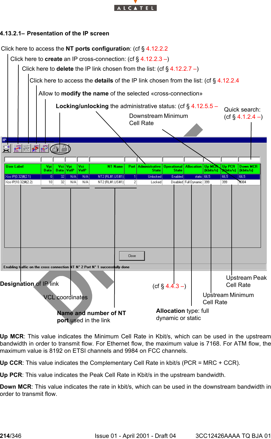 214/346 Issue 01 - April 2001 - Draft 04 3CC12426AAAA TQ BJA 012344.13.2.1– Presentation of the IP screen Up MCR: This value indicates the Minimum Cell Rate in Kbit/s, which can be used in the upstreambandwidth in order to transmit flow. For Ethernet flow, the maximum value is 7168. For ATM flow, themaximum value is 8192 on ETSI channels and 9984 on FCC channels.Up CCR: This value indicates the Complementary Cell Rate in kbit/s (PCR = MRC + CCR).Up PCR: This value indicates the Peak Cell Rate in Kbit/s in the upstream bandwidth.Down MCR: This value indicates the rate in kbit/s, which can be used in the downstream bandwidth inorder to transmit flow.Click here to access the NT ports configuration: (cf § 4.12.2.2 Click here to create an IP cross-connection: (cf § 4.12.2.3 –)Click here to delete the IP link chosen from the list: (cf § 4.12.2.7 –)Allow to modify the name of the selected «cross-connection»Locking/unlocking the administrative status: (cf § 4.12.5.5 – Quick search: (cf § 4.1.2.4 –)Downstream Minimum Cell RateDesignation of IP linkVCL coordinatesName and number of NT port used in the link(cf § 4.4.3 –)Upstream Peak Cell RateClick here to access the details of the IP link chosen from the list: (cf § 4.12.2.4 Upstream Minimum Cell RateAllocation type: full dynamic or static