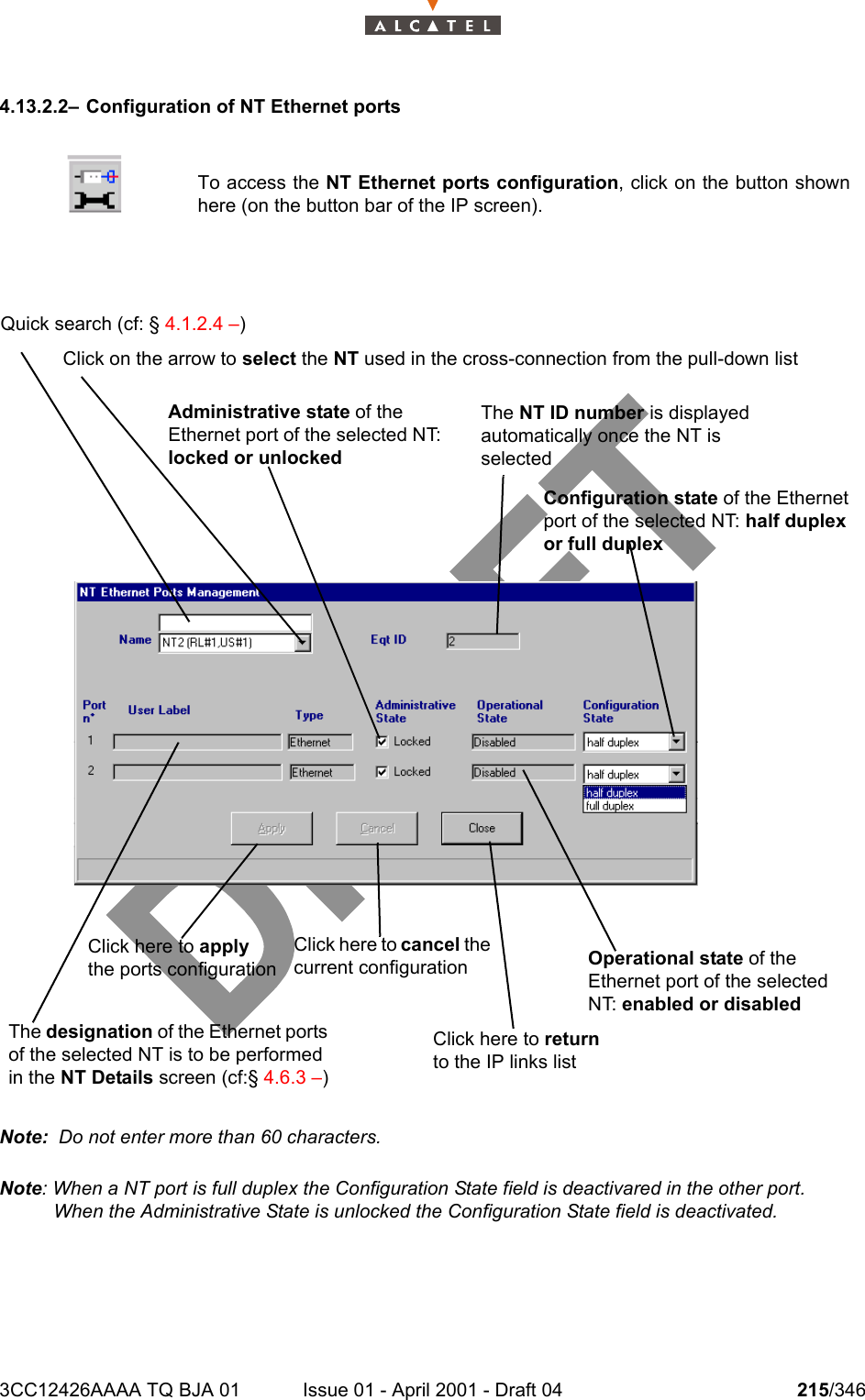 3CC12426AAAA TQ BJA 01 Issue 01 - April 2001 - Draft 04 215/3462344.13.2.2– Configuration of NT Ethernet portsNote:  Do not enter more than 60 characters.Note: When a NT port is full duplex the Configuration State field is deactivared in the other port.When the Administrative State is unlocked the Configuration State field is deactivated. To access the NT Ethernet ports configuration, click on the button shownhere (on the button bar of the IP screen).Quick search (cf: § 4.1.2.4 –)Click on the arrow to select the NT used in the cross-connection from the pull-down listThe NT ID number is displayed automatically once the NT is selectedClick here to apply the ports configurationThe designation of the Ethernet ports of the selected NT is to be performed in the NT Details screen (cf:§ 4.6.3 –)Click here to cancel the current configurationAdministrative state of the Ethernet port of the selected NT: locked or unlockedOperational state of the Ethernet port of the selected NT: enabled or disabledClick here to return to the IP links listConfiguration state of the Ethernet port of the selected NT: half duplex or full duplex