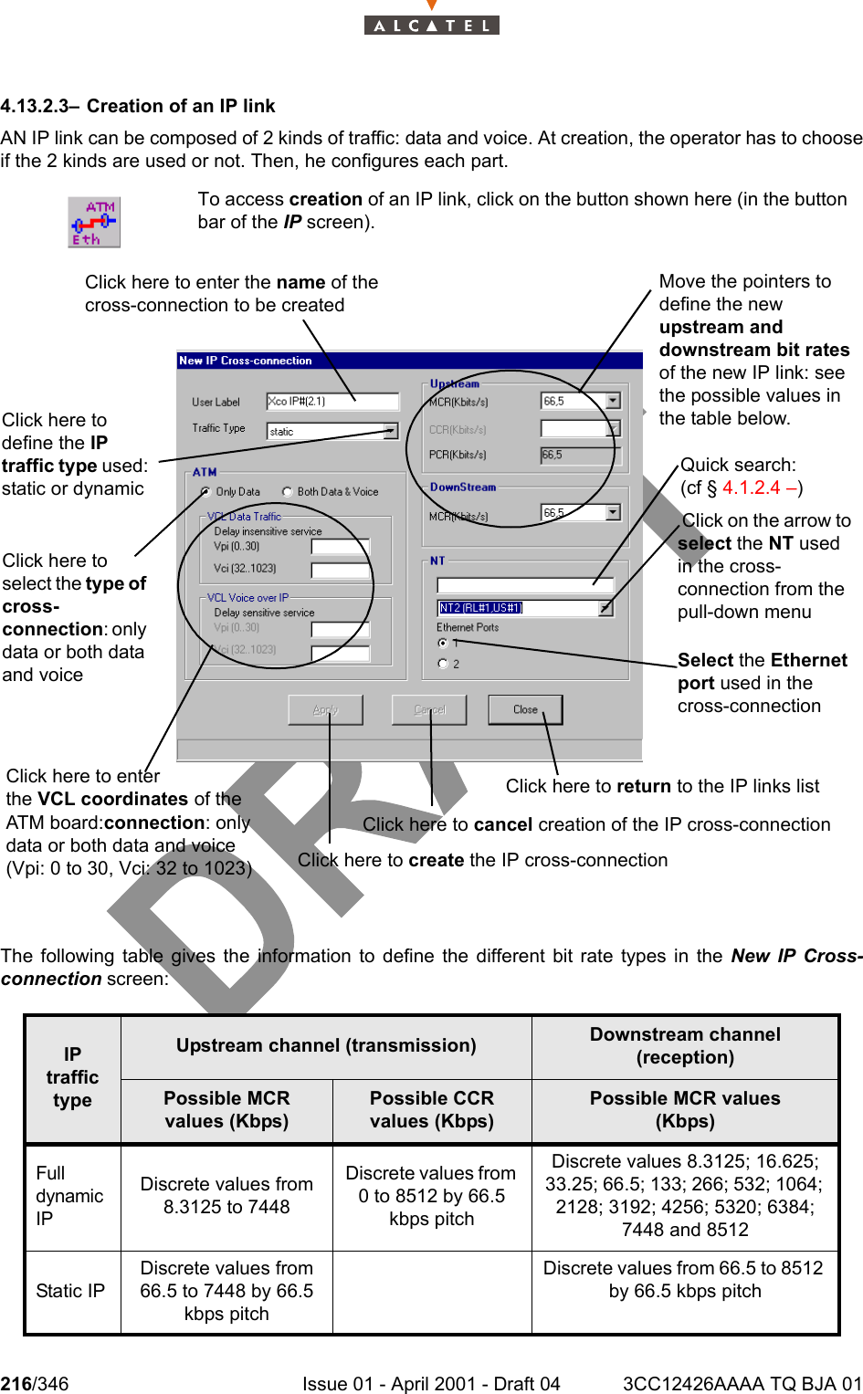 216/346 Issue 01 - April 2001 - Draft 04 3CC12426AAAA TQ BJA 012344.13.2.3– Creation of an IP linkAN IP link can be composed of 2 kinds of traffic: data and voice. At creation, the operator has to chooseif the 2 kinds are used or not. Then, he configures each part.The following table gives the information to define the different bit rate types in the New IP Cross-connection screen:To access creation of an IP link, click on the button shown here (in the buttonbar of the IP screen).IP traffic typeUpstream channel (transmission) Downstream channel (reception)Possible MCR values (Kbps)Possible CCR values (Kbps)Possible MCR values(Kbps)Full dynamic IPDiscrete values from 8.3125 to 7448Discrete values from 0 to 8512 by 66.5 kbps pitchDiscrete values 8.3125; 16.625; 33.25; 66.5; 133; 266; 532; 1064; 2128; 3192; 4256; 5320; 6384; 7448 and 8512Static IPDiscrete values from 66.5 to 7448 by 66.5 kbps pitchDiscrete values from 66.5 to 8512 by 66.5 kbps pitchClick here to enter the VCL coordinates of the ATM board:connection: only data or both data and voice (Vpi: 0 to 30, Vci: 32 to 1023) Click on the arrow to select the NT used in the cross-connection from the pull-down menuClick here to define the IP traffic type used: static or dynamicSelect the Ethernet port used in the cross-connectionClick here to return to the IP links list Click here to cancel creation of the IP cross-connectionMove the pointers to define the new upstream and downstream bit rates of the new IP link: see the possible values in the table below.Click here to create the IP cross-connectionClick here to enter the name of the cross-connection to be createdQuick search: (cf § 4.1.2.4 –)Click here to select the type of cross-connection: only data or both data and voice 