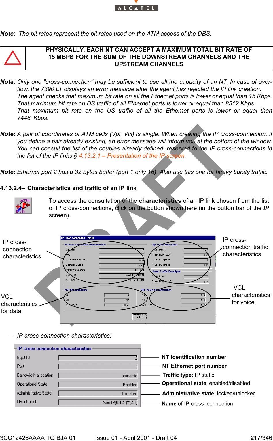 3CC12426AAAA TQ BJA 01 Issue 01 - April 2001 - Draft 04 217/346234Note:  The bit rates represent the bit rates used on the ATM access of the DBS.Nota: Only one &quot;cross-connection&quot; may be sufficient to use all the capacity of an NT. In case of over-flow, the 7390 LT displays an error message after the agent has rejected the IP link creation.The agent checks that maximum bit rate on all the Ethernet ports is lower or equal than 15 Kbps.That maximum bit rate on DS traffic of all Ethernet ports is lower or equal than 8512 Kbps.That maximum bit rate on the US traffic of all the Ethernet ports is lower or equal than7448 Kbps.Note: A pair of coordinates of ATM cells (Vpi, Vci) is single. When creating the IP cross-connection, ifyou define a pair already existing, an error message will inform you at the bottom of the window.You can consult the list of the couples already defined, reserved to the IP cross-connections inthe list of the IP links § 4.13.2.1 – Presentation of the IP screen.Note: Ethernet port 2 has a 32 bytes buffer (port 1 only 16). Also use this one for heavy bursty traffic.4.13.2.4– Characteristics and traffic of an IP link– IP cross-connection characteristics:PHYSICALLY, EACH NT CAN ACCEPT A MAXIMUM TOTAL BIT RATE OF15 MBPS FOR THE SUM OF THE DOWNSTREAM CHANNELS AND THEUPSTREAM CHANNELSTo access the consultation of the characteristics of an IP link chosen from the listof IP cross-connections, click on the button shown here (in the button bar of the IPscreen).IP cross-connection characteristicsIP cross-connection traffic characteristics VCL characteristics for voiceVCL characterisics for data