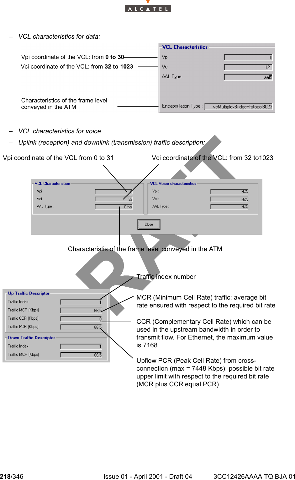 218/346 Issue 01 - April 2001 - Draft 04 3CC12426AAAA TQ BJA 01234– VCL characteristics for data:– VCL characteristics for voice– Uplink (reception) and downlink (transmission) traffic description: Vci coordinate of the VCL: from 32 to1023 Vpi coordinate of the VCL from 0 to 31Characteristis of the frame level conveyed in the ATMMCR (Minimum Cell Rate) traffic: average bit rate ensured with respect to the required bit rateTraffic index numberCCR (Complementary Cell Rate) which can be used in the upstream bandwidth in order to transmit flow. For Ethernet, the maximum value is 7168Upflow PCR (Peak Cell Rate) from cross-connection (max = 7448 Kbps): possible bit rate upper limit with respect to the required bit rate (MCR plus CCR equal PCR)