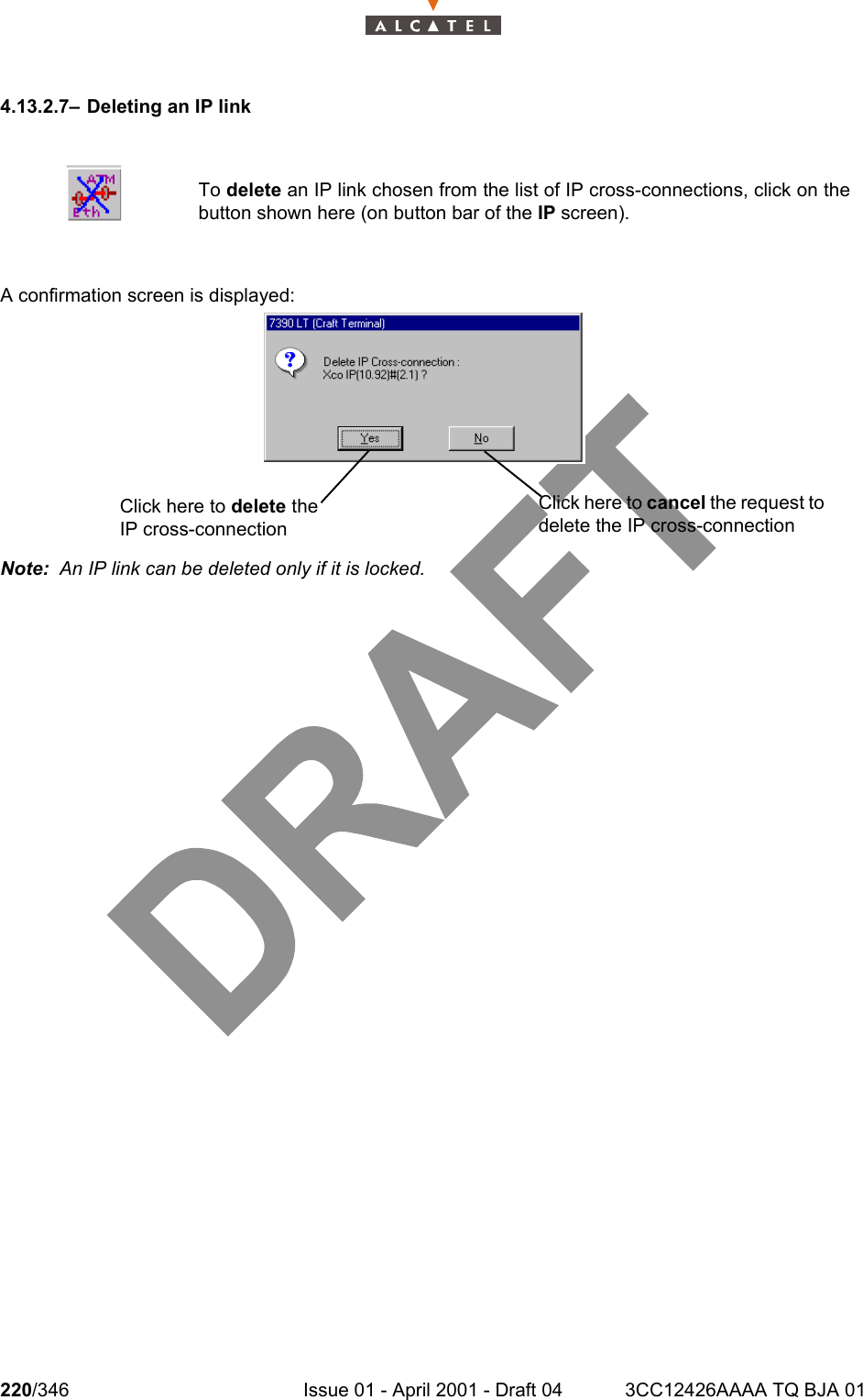 220/346 Issue 01 - April 2001 - Draft 04 3CC12426AAAA TQ BJA 012344.13.2.7– Deleting an IP linkA confirmation screen is displayed:Note:  An IP link can be deleted only if it is locked.To delete an IP link chosen from the list of IP cross-connections, click on thebutton shown here (on button bar of the IP screen).Click here to delete the IP cross-connectionClick here to cancel the request to delete the IP cross-connection