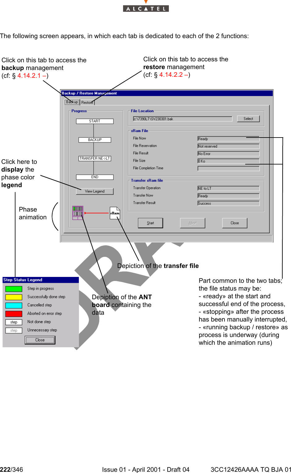 222/346 Issue 01 - April 2001 - Draft 04 3CC12426AAAA TQ BJA 01234The following screen appears, in which each tab is dedicated to each of the 2 functions:Depiction of the transfer fileDepiption of the ANT board containing the dataPhase animationClick here to display the phase color legendClick on this tab to access the backup management (cf: § 4.14.2.1 –)Click on this tab to access the restore management (cf: § 4.14.2.2 –)Part common to the two tabs; the file status may be:- «ready» at the start and successful end of the process,- «stopping» after the process has been manually interrupted,- «running backup / restore» as process is underway (during which the animation runs)