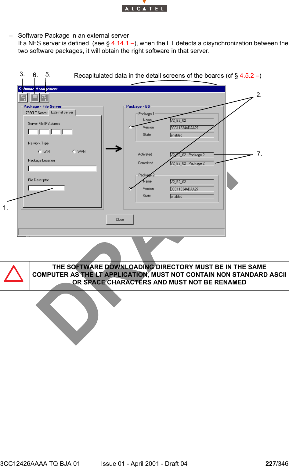 3CC12426AAAA TQ BJA 01 Issue 01 - April 2001 - Draft 04 227/346234– Software Package in an external serverIf a NFS server is defined  (see § 4.14.1 –), when the LT detects a disynchronization between thetwo software packages, it will obtain the right software in that server.THE SOFTWARE DOWNLOADING DIRECTORY MUST BE IN THE SAMECOMPUTER AS THE LT APPLICATION, MUST NOT CONTAIN NON STANDARD ASCII OR SPACE CHARACTERS AND MUST NOT BE RENAMED3. 6. 5.2.7.1.Recapitulated data in the detail screens of the boards (cf § 4.5.2 –)