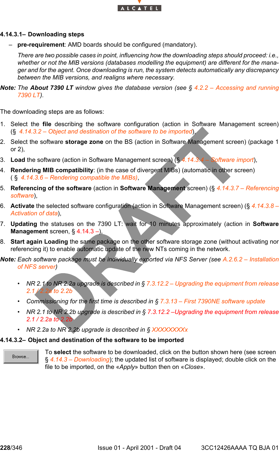 228/346 Issue 01 - April 2001 - Draft 04 3CC12426AAAA TQ BJA 012344.14.3.1– Downloading steps–pre-requirement: AMD boards should be configured (mandatory).There are two possible cases in point, influencing how the downloading steps should proceed: i.e.,whether or not the MIB versions (databases modelling the equipment) are different for the mana-ger and for the agent. Once downloading is run, the system detects automatically any discrepancybetween the MIB versions, and realigns where necessary.Note: The About 7390 LT window gives the database version (see § 4.2.2 – Accessing and running7390 LT).The downloading steps are as follows:1. Select the file describing the software configuration (action in Software Management screen)(§ 4.14.3.2 – Object and destination of the software to be imported),2. Select the software storage zone on the BS (action in Software Management screen) (package 1or 2),3. Load the software (action in Software Management screen) (§ 4.14.3.4 – Software import),4. Rendering MIB compatibility: (in the case of divergent MIBs) (automatic in other screen) ( § 4.14.3.6 – Rendering compatible the MIBs),5. Referencing of the software (action in Software Management screen) (§ 4.14.3.7 – Referencingsoftware),6. Activate the selected software configuration (action in Software Management screen) (§ 4.14.3.8 –Activation of data),7. Updating the statuses on the 7390 LT: wait for 10 minutes approximately (action in SoftwareManagement screen, § 4.14.3 –),8. Start again Loading the same package on the other software storage zone (without activating norreferencing it) to enable automatic update of the new NTs coming in the network.Note: Each software package must be individually exported via NFS Server (see A.2.6.2 – Installationof NFS server)• NR 2.1 to NR 2.2a upgrade is described in § 7.3.12.2 – Upgrading the equipment from release2.1 / 2.2a to 2.2b• Commissioning for the first time is described in § 7.3.13 – First 7390NE software update• NR 2.1 to NR 2.2b upgrade is described in § 7.3.12.2 –Upgrading the equipment from release2.1 / 2.2a to 2.2b• NR 2.2a to NR 2.2b upgrade is described in § XXXXXXXXx4.14.3.2– Object and destination of the software to be importedTo select the software to be downloaded, click on the button shown here (see screen§ 4.14.3 – Downloading); the updated list of software is displayed; double click on thefile to be imported, on the «Apply» button then on «Close».