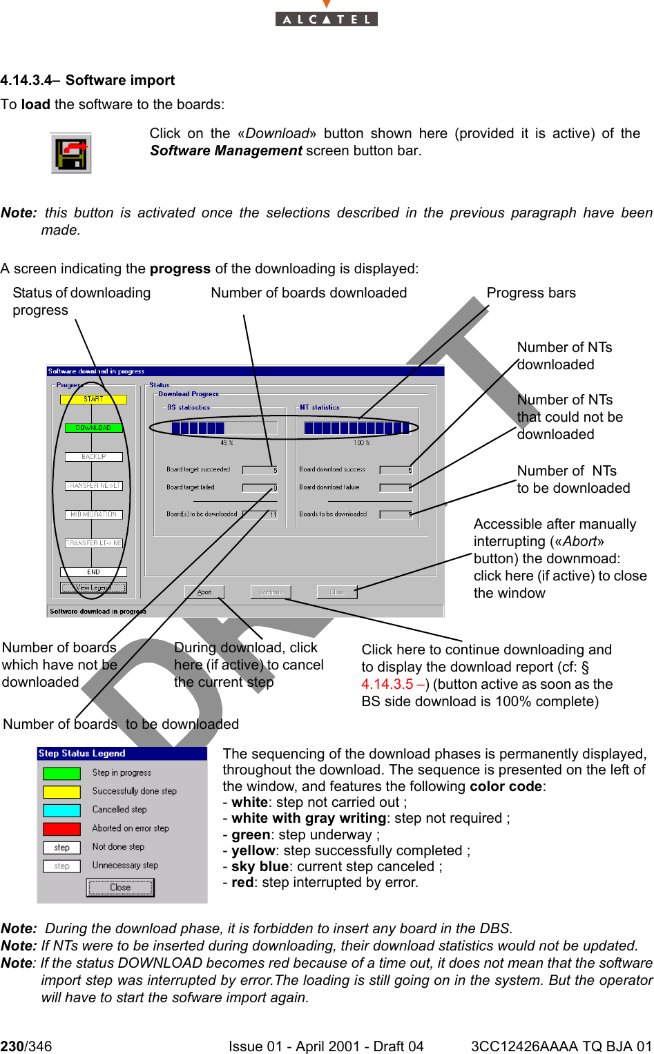 230/346 Issue 01 - April 2001 - Draft 04 3CC12426AAAA TQ BJA 012344.14.3.4– Software importTo load the software to the boards:Note:  this button is activated once the selections described in the previous paragraph have beenmade.A screen indicating the progress of the downloading is displayed:Note:  During the download phase, it is forbidden to insert any board in the DBS.Note: If NTs were to be inserted during downloading, their download statistics would not be updated.Note: If the status DOWNLOAD becomes red because of a time out, it does not mean that the softwareimport step was interrupted by error.The loading is still going on in the system. But the operatorwill have to start the sofware import again.Click on the «Download» button shown here (provided it is active) of theSoftware Management screen button bar.The sequencing of the download phases is permanently displayed,throughout the download. The sequence is presented on the left ofthe window, and features the following color code:- white: step not carried out ;- white with gray writing: step not required ;- green: step underway ;- yellow: step successfully completed ;- sky blue: current step canceled ;- red: step interrupted by error. Status of downloading progressNumber of boards downloaded Progress barsNumber of NTs downloadedNumber of NTs that could not be downloadedNumber of  NTs to be downloadedAccessible after manually interrupting («Abort» button) the downmoad: click here (if active) to close the windowClick here to continue downloading and to display the download report (cf: § 4.14.3.5 –) (button active as soon as the BS side download is 100% complete)  Number of boards which have not be downloadedNumber of boards  to be downloadedDuring download, click here (if active) to cancel the current step