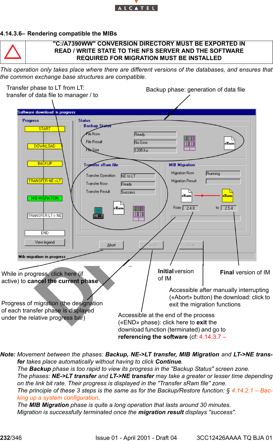 232/346 Issue 01 - April 2001 - Draft 04 3CC12426AAAA TQ BJA 012344.14.3.6– Rendering compatible the MIBsThis operation only takes place where there are different versions of the databases, and ensures thatthe common exchange base structures are compatible.Note: Movement between the phases: Backup, NE-&gt;LT transfer, MIB Migration and LT-&gt;NE trans-fer takes place automatically without having to click Continue.The Backup phase is too rapid to view its progress in the &quot;Backup Status&quot; screen zone.The phases: NE-&gt;LT transfer and LT-&gt;NE transfer may take a greater or lesser time dependingon the link bit rate. Their progress is displayed in the &quot;Transfer sRam file&quot; zone.The principle of these 3 steps is the same as for the Backup/Restore function: § 4.14.2.1 – Bac-king up a system configuration.The MIB Migration phase is quite a long operation that lasts around 30 minutes.Migration is successfully terminated once the migration result displays &quot;success&quot;.&quot;C:/A7390WW&quot; CONVERSION DIRECTORY MUST BE EXPORTED INREAD / WRITE STATE TO THE NFS SERVER AND THE SOFTWAREREQUIRED FOR MIGRATION MUST BE INSTALLEDTransfer phase to LT from LT: transfer of data file to manager / to  Backup phase: generation of data fileWhile in progress, click here (if active) to cancel the current phaseInitial version of IMFinal version of IMProgress of migration (the designation of each transfer phase is displayed under the relative progress bar) Accessible at the end of the process («END» phase): click here to exit the download function (terminated) and go to referencing the software (cf: 4.14.3.7 –Accessible after manually interrupting («Abort» button) the download: click to exit the migration functions