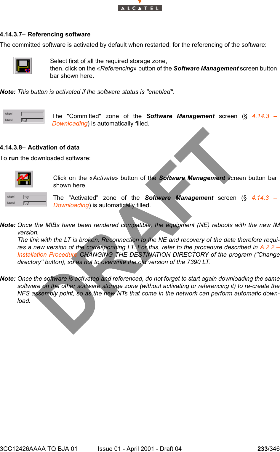 3CC12426AAAA TQ BJA 01 Issue 01 - April 2001 - Draft 04 233/3462344.14.3.7– Referencing softwareThe committed software is activated by default when restarted; for the referencing of the software:Note: This button is activated if the software status is &quot;enabled&quot;.4.14.3.8– Activation of dataTo run the downloaded software:Note: Once the MIBs have been rendered compatible, the equipment (NE) reboots with the new IMversion.The link with the LT is broken. Reconnection to the NE and recovery of the data therefore requi-res a new version of the corresponding LT. For this, refer to the procedure described in A.2.2 –Installation Procedure CHANGING THE DESTINATION DIRECTORY of the program (&quot;Changedirectory&quot; button), so as not to overwrite the old version of the 7390 LT.Note: Once the software is activated and referenced, do not forget to start again downloading the samesoftware on the other software storage zone (without activating or referencing it) to re-create theNFS assembly point, so as the new NTs that come in the network can perform automatic down-load.Select first of all the required storage zone,then, click on the «Referencing» button of the Software Management screen buttonbar shown here.The &quot;Committed&quot; zone of the Software Management screen (§ 4.14.3 –Downloading) is automatically filled.Click on the «Activate» button of the Software Management screen button barshown here.The &quot;Activated&quot; zone of the Software Management screen (§ 4.14.3 –Downloading) is automatically filled.