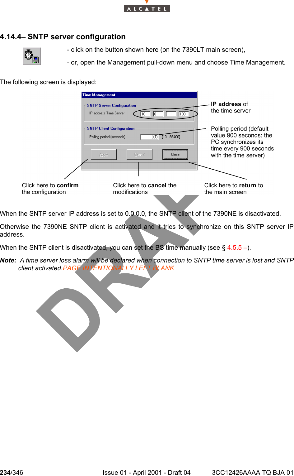 234/346 Issue 01 - April 2001 - Draft 04 3CC12426AAAA TQ BJA 012344.14.4– SNTP server configurationThe following screen is displayed: When the SNTP server IP address is set to 0.0.0.0, the SNTP client of the 7390NE is disactivated.Otherwise the 7390NE SNTP client is activated and it tries to synchronize on this SNTP server IPaddress.When the SNTP client is disactivated, you can set the BS time manually (see § 4.5.5 –). Note:  A time server loss alarm will be declared when connection to SNTP time server is lost and SNTPclient activated.PAGE INTENTIONALLY LEFT BLANK- click on the button shown here (on the 7390LT main screen),- or, open the Management pull-down menu and choose Time Management. 