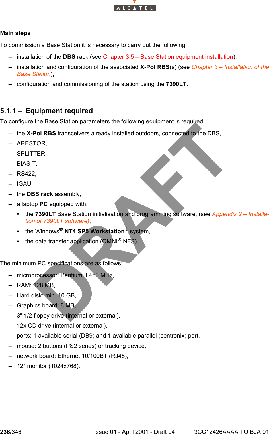 236/346 Issue 01 - April 2001 - Draft 04 3CC12426AAAA TQ BJA 01242Main stepsTo commission a Base Station it is necessary to carry out the following:– installation of the DBS rack (see Chapter 3.5 – Base Station equipment installation),– installation and configuration of the associated X-Pol RBS(s) (see Chapter 3 – Installation of theBase Station),– configuration and commissioning of the station using the 7390LT.5.1.1 – Equipment requiredTo configure the Base Station parameters the following equipment is required:–the X-Pol RBS transceivers already installed outdoors, connected to the DBS,– ARESTOR,– SPLITTER,– BIAS-T,– RS422,–IGAU,–the DBS rack assembly,– a laptop PC equipped with:• the 7390LT Base Station initialisation and programming software, (see Appendix 2 – Installa-tion of 7390LT software),• the Windowsâ NT4 SP5 Workstationâ system,• the data transfer application (OMNIâ NFS).The minimum PC specifications are as follows:– microprocessor: Pentium II 450 MHz,– RAM: 128 MB,– Hard disk: min. 10 GB,– Graphics board: 8 MB,– 3&quot; 1/2 floppy drive (internal or external),– 12x CD drive (internal or external),– ports: 1 available serial (DB9) and 1 available parallel (centronix) port,– mouse: 2 buttons (PS2 series) or tracking device,– network board: Ethernet 10/100BT (RJ45),– 12&quot; monitor (1024x768).