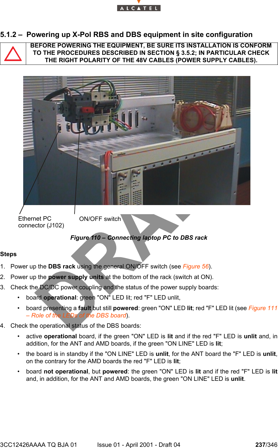 3CC12426AAAA TQ BJA 01 Issue 01 - April 2001 - Draft 04 237/3462425.1.2 – Powering up X-Pol RBS and DBS equipment in site configurationFigure 110 – Connecting laptop PC to DBS rackSteps1. Power up the DBS rack using the general ON/OFF switch (see Figure 56).2. Power up the power supply units at the bottom of the rack (switch at ON).3. Check the DC/DC power coupling and the status of the power supply boards:• board operational: green &quot;ON&quot; LED lit; red &quot;F&quot; LED unlit,• board presenting a fault but still powered: green &quot;ON&quot; LED lit; red &quot;F&quot; LED lit (see Figure 111– Role of the LEDs of the DBS board).4. Check the operational status of the DBS boards:•active operational board, if the green &quot;ON&quot; LED is lit and if the red &quot;F&quot; LED is unlit and, inaddition, for the ANT and AMD boards, if the green &quot;ON LINE&quot; LED is lit;• the board is in standby if the &quot;ON LINE&quot; LED is unlit, for the ANT board the &quot;F&quot; LED is unlit,on the contrary for the AMD boards the red &quot;F&quot; LED is lit;• board not operational, but powered: the green &quot;ON&quot; LED is lit and if the red &quot;F&quot; LED is litand, in addition, for the ANT and AMD boards, the green &quot;ON LINE&quot; LED is unlit.BEFORE POWERING THE EQUIPMENT, BE SURE ITS INSTALLATION IS CONFORM TO THE PROCEDURES DESCRIBED IN SECTION § 3.5.2; IN PARTICULAR CHECK THE RIGHT POLARITY OF THE 48V CABLES (POWER SUPPLY CABLES).ON/OFF switchEthernet PCconnector (J102)