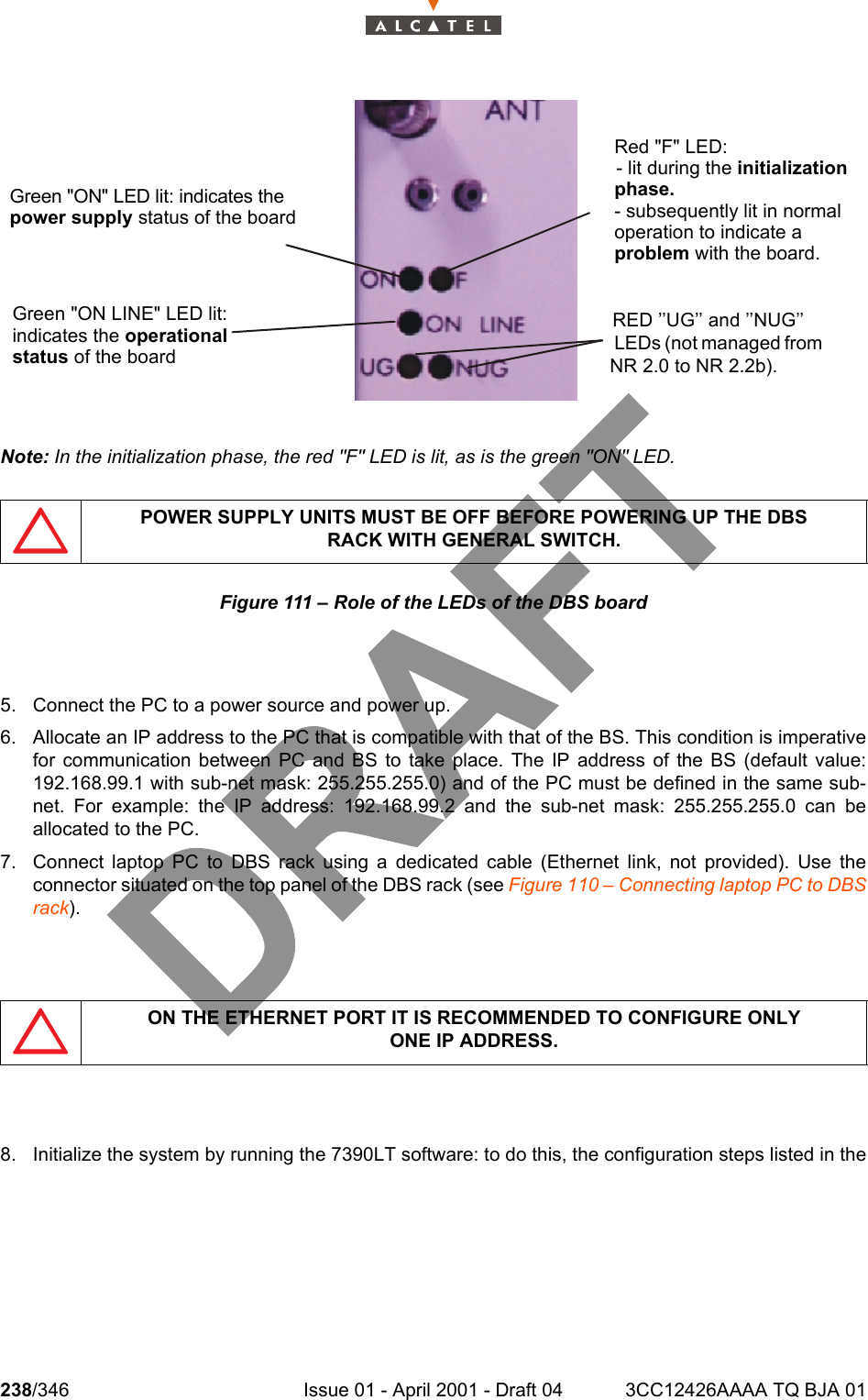 238/346 Issue 01 - April 2001 - Draft 04 3CC12426AAAA TQ BJA 01242Note: In the initialization phase, the red &quot;F&quot; LED is lit, as is the green &quot;ON&quot; LED.Figure 111 – Role of the LEDs of the DBS board5. Connect the PC to a power source and power up.6. Allocate an IP address to the PC that is compatible with that of the BS. This condition is imperativefor communication between PC and BS to take place. The IP address of the BS (default value:192.168.99.1 with sub-net mask: 255.255.255.0) and of the PC must be defined in the same sub-net. For example: the IP address: 192.168.99.2 and the sub-net mask: 255.255.255.0 can beallocated to the PC.7. Connect laptop PC to DBS rack using a dedicated cable (Ethernet link, not provided). Use theconnector situated on the top panel of the DBS rack (see Figure 110 – Connecting laptop PC to DBSrack).8. Initialize the system by running the 7390LT software: to do this, the configuration steps listed in thePOWER SUPPLY UNITS MUST BE OFF BEFORE POWERING UP THE DBSRACK WITH GENERAL SWITCH.ON THE ETHERNET PORT IT IS RECOMMENDED TO CONFIGURE ONLYONE IP ADDRESS.Green &quot;ON&quot; LED lit: indicates thepower supply status of the boardGreen &quot;ON LINE&quot; LED lit:indicates the operationalstatus of the boardRed &quot;F&quot; LED:- lit during the initializationphase.- subsequently lit in normaloperation to indicate aproblem with the board.RED ’’UG’’ and ’’NUG’’ LEDs (not managed from NR 2.0 to NR 2.2b).