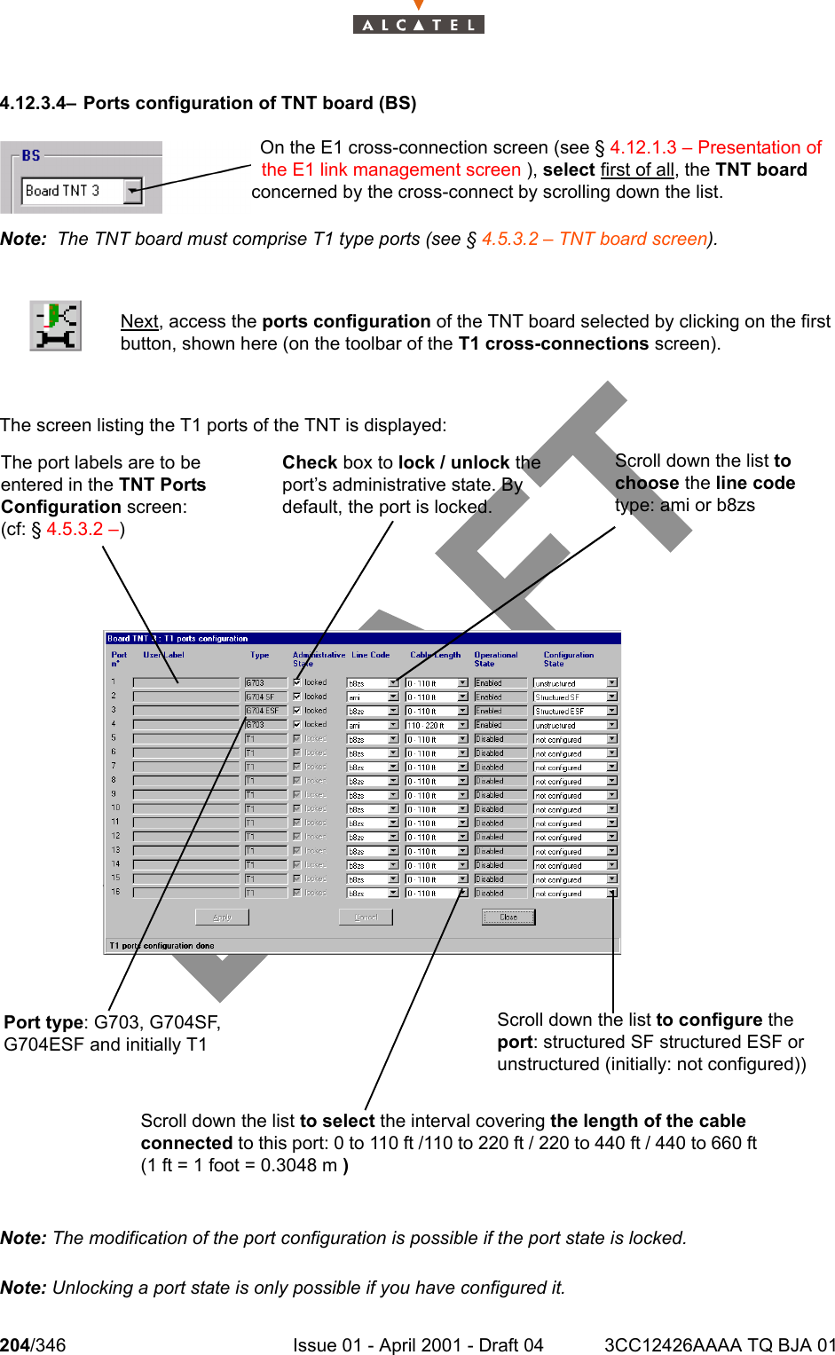 204/346 Issue 01 - April 2001 - Draft 04 3CC12426AAAA TQ BJA 012344.12.3.4– Ports configuration of TNT board (BS)Note:  The TNT board must comprise T1 type ports (see § 4.5.3.2 – TNT board screen).The screen listing the T1 ports of the TNT is displayed:Note: The modification of the port configuration is possible if the port state is locked.Note: Unlocking a port state is only possible if you have configured it.Next, access the ports configuration of the TNT board selected by clicking on the firstbutton, shown here (on the toolbar of the T1 cross-connections screen).On the E1 cross-connection screen (see § 4.12.1.3 – Presentation of the E1 link management screen ), select first of all, the TNT board concerned by the cross-connect by scrolling down the list.The port labels are to be entered in the TNT Ports Configuration screen: (cf: § 4.5.3.2 –)Port type: G703, G704SF, G704ESF and initially T1Check box to lock / unlock the port’s administrative state. By default, the port is locked.Scroll down the list to configure the port: structured SF structured ESF or  unstructured (initially: not configured))Scroll down the list to choose the line code type: ami or b8zsScroll down the list to select the interval covering the length of the cable connected to this port: 0 to 110 ft /110 to 220 ft / 220 to 440 ft / 440 to 660 ft (1 ft = 1 foot = 0.3048 m )