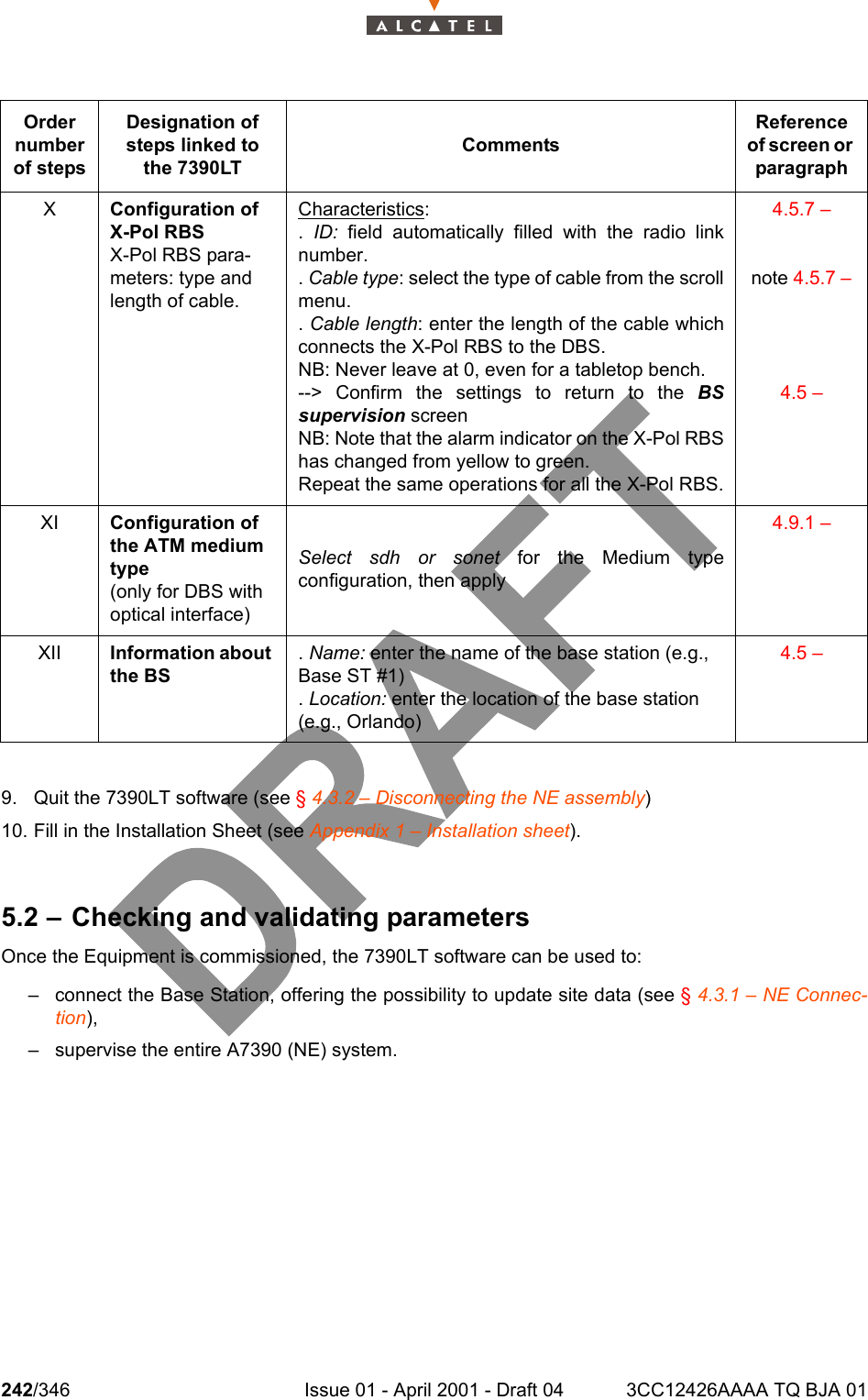 242/346 Issue 01 - April 2001 - Draft 04 3CC12426AAAA TQ BJA 012429. Quit the 7390LT software (see § 4.3.2 – Disconnecting the NE assembly)10. Fill in the Installation Sheet (see Appendix 1 – Installation sheet).5.2 – Checking and validating parametersOnce the Equipment is commissioned, the 7390LT software can be used to:– connect the Base Station, offering the possibility to update site data (see § 4.3.1 – NE Connec-tion),– supervise the entire A7390 (NE) system.Order number of stepsDesignation of steps linked to the 7390LTCommentsReference of screen or paragraphXConfiguration of X-Pol RBSX-Pol RBS para-meters: type and length of cable.Characteristics:.  ID: field automatically filled with the radio linknumber.. Cable type: select the type of cable from the scrollmenu.. Cable length: enter the length of the cable whichconnects the X-Pol RBS to the DBS.NB: Never leave at 0, even for a tabletop bench.--&gt; Confirm the settings to return to the BSsupervision screenNB: Note that the alarm indicator on the X-Pol RBShas changed from yellow to green.Repeat the same operations for all the X-Pol RBS.4.5.7 – note 4.5.7 – 4.5 – XI Configuration of the ATM medium type(only for DBS with optical interface)Select sdh or sonet for the Medium typeconfiguration, then apply4.9.1 – XII Information about the BS. Name: enter the name of the base station (e.g., Base ST #1). Location: enter the location of the base station (e.g., Orlando)4.5 – 