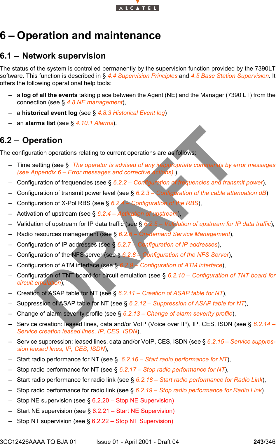 3CC12426AAAA TQ BJA 01 Issue 01 - April 2001 - Draft 04 243/3462786 – Operation and maintenance6.1 – Network supervisionThe status of the system is controlled permanently by the supervision function provided by the 7390LTsoftware. This function is described in § 4.4 Supervision Principles and 4.5 Base Station Supervision. Itoffers the following operational help tools:–a log of all the events taking place between the Agent (NE) and the Manager (7390 LT) from theconnection (see § 4.8 NE management),–a historical event log (see § 4.8.3 Historical Event log)– an alarms list (see § 4.10.1 Alarms).6.2 – OperationThe configuration operations relating to current operations are as follows:– Time setting (see §  The operator is advised of any inappropriate commands by error messages(see Appendix 6 – Error messages and corrective actions).),– Configuration of frequencies (see § 6.2.2 – Configuration of frequencies and transmit power),– Configuration of transmit power level (see § 6.2.3 – Configuration of the cable attenuation dB)– Configuration of X-Pol RBS (see § 6.2.4 – Configuration of the RBS),– Activation of upstream (see § 6.2.4 – Activation of upstream),– Validation of upstream for IP data traffic (see § 6.2.5 – Validation of upstream for IP data traffic),– Radio resources management (see § 6.2.6 – On-demand Service Management),– Configuration of IP addresses (see § 6.2.7 – Configuration of IP addresses),– Configuration of the NFS server (see § 6.2.8 – Configuration of the NFS Server),– Configuration of ATM interface (see § 6.2.9 – Configuration of ATM interface),– Configuration of TNT board for circuit emulation (see § 6.2.10 – Configuration of TNT board forcircuit emulation),– Creation of ASAP table for NT (see § 6.2.11 – Creation of ASAP table for NT),– Suppression of ASAP table for NT (see § 6.2.12 – Suppression of ASAP table for NT),– Change of alarm severity profile (see § 6.2.13 – Change of alarm severity profile),– Service creation: leased lines, data and/or VoIP (Voice over IP), IP, CES, ISDN (see § 6.2.14 –Service creation leased lines, IP, CES, ISDN),– Service suppression: leased lines, data and/or VoIP, CES, ISDN (see § 6.2.15 – Service suppres-sion leased lines, IP, CES, ISDN),– Start radio performance for NT (see §  6.2.16 – Start radio performance for NT),– Stop radio performance for NT (see § 6.2.17 – Stop radio performance for NT),– Start radio performance for radio link (see § 6.2.18 – Start radio performance for Radio Link),– Stop radio performance for radio link (see § 6.2.19 – Stop radio performance for Radio Link)– Stop NE supervision (see § 6.2.20 – Stop NE Supervision)– Start NE supervision (see § 6.2.21 – Start NE Supervision)– Stop NT supervision (see § 6.2.22 – Stop NT Supervision)